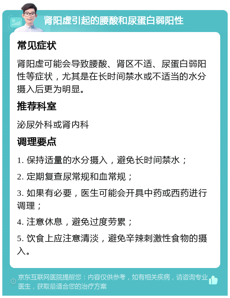 肾阳虚引起的腰酸和尿蛋白弱阳性 常见症状 肾阳虚可能会导致腰酸、肾区不适、尿蛋白弱阳性等症状，尤其是在长时间禁水或不适当的水分摄入后更为明显。 推荐科室 泌尿外科或肾内科 调理要点 1. 保持适量的水分摄入，避免长时间禁水； 2. 定期复查尿常规和血常规； 3. 如果有必要，医生可能会开具中药或西药进行调理； 4. 注意休息，避免过度劳累； 5. 饮食上应注意清淡，避免辛辣刺激性食物的摄入。