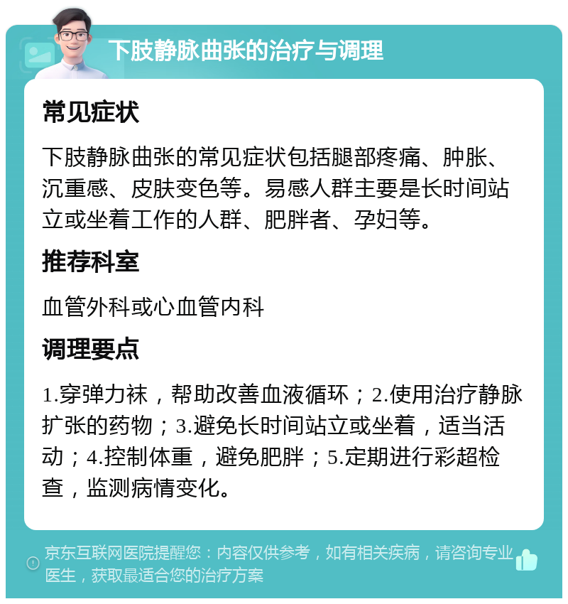 下肢静脉曲张的治疗与调理 常见症状 下肢静脉曲张的常见症状包括腿部疼痛、肿胀、沉重感、皮肤变色等。易感人群主要是长时间站立或坐着工作的人群、肥胖者、孕妇等。 推荐科室 血管外科或心血管内科 调理要点 1.穿弹力袜，帮助改善血液循环；2.使用治疗静脉扩张的药物；3.避免长时间站立或坐着，适当活动；4.控制体重，避免肥胖；5.定期进行彩超检查，监测病情变化。