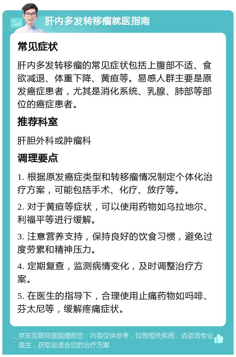 肝内多发转移瘤就医指南 常见症状 肝内多发转移瘤的常见症状包括上腹部不适、食欲减退、体重下降、黄疸等。易感人群主要是原发癌症患者，尤其是消化系统、乳腺、肺部等部位的癌症患者。 推荐科室 肝胆外科或肿瘤科 调理要点 1. 根据原发癌症类型和转移瘤情况制定个体化治疗方案，可能包括手术、化疗、放疗等。 2. 对于黄疸等症状，可以使用药物如乌拉地尔、利福平等进行缓解。 3. 注意营养支持，保持良好的饮食习惯，避免过度劳累和精神压力。 4. 定期复查，监测病情变化，及时调整治疗方案。 5. 在医生的指导下，合理使用止痛药物如吗啡、芬太尼等，缓解疼痛症状。