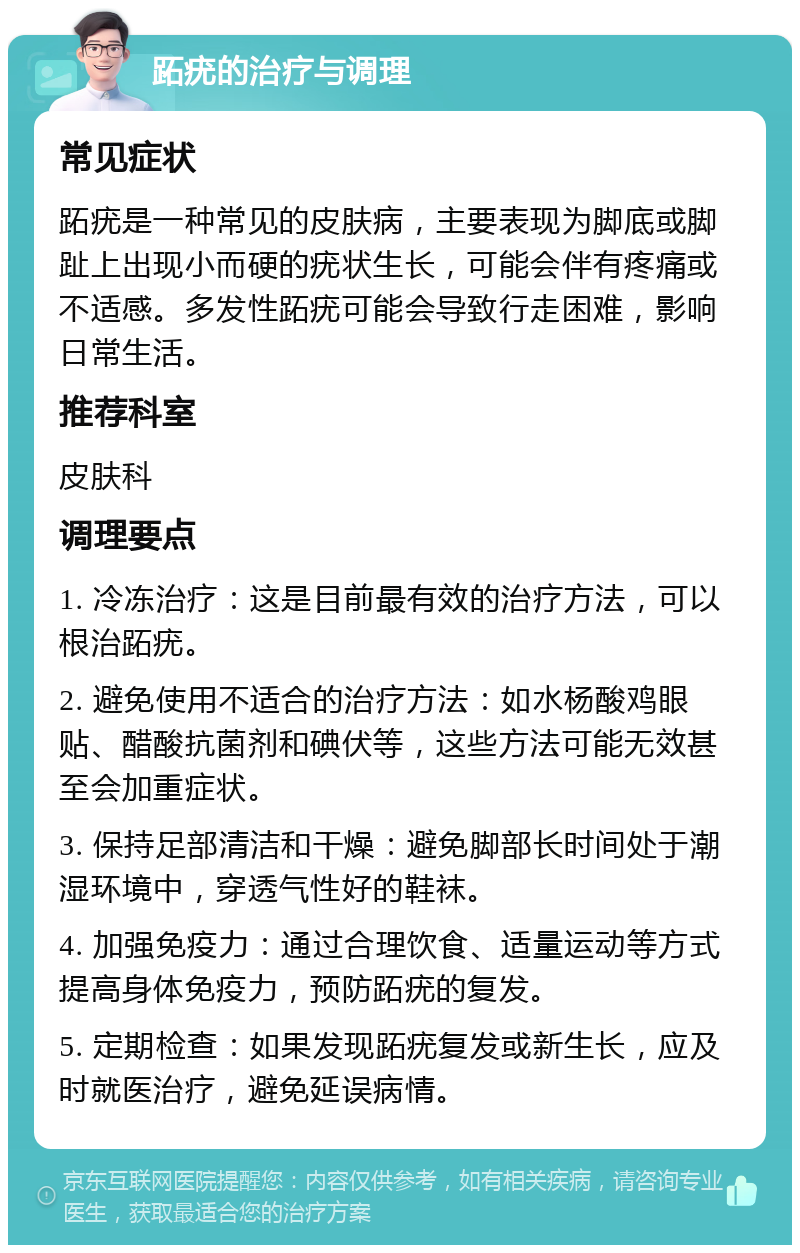 跖疣的治疗与调理 常见症状 跖疣是一种常见的皮肤病，主要表现为脚底或脚趾上出现小而硬的疣状生长，可能会伴有疼痛或不适感。多发性跖疣可能会导致行走困难，影响日常生活。 推荐科室 皮肤科 调理要点 1. 冷冻治疗：这是目前最有效的治疗方法，可以根治跖疣。 2. 避免使用不适合的治疗方法：如水杨酸鸡眼贴、醋酸抗菌剂和碘伏等，这些方法可能无效甚至会加重症状。 3. 保持足部清洁和干燥：避免脚部长时间处于潮湿环境中，穿透气性好的鞋袜。 4. 加强免疫力：通过合理饮食、适量运动等方式提高身体免疫力，预防跖疣的复发。 5. 定期检查：如果发现跖疣复发或新生长，应及时就医治疗，避免延误病情。