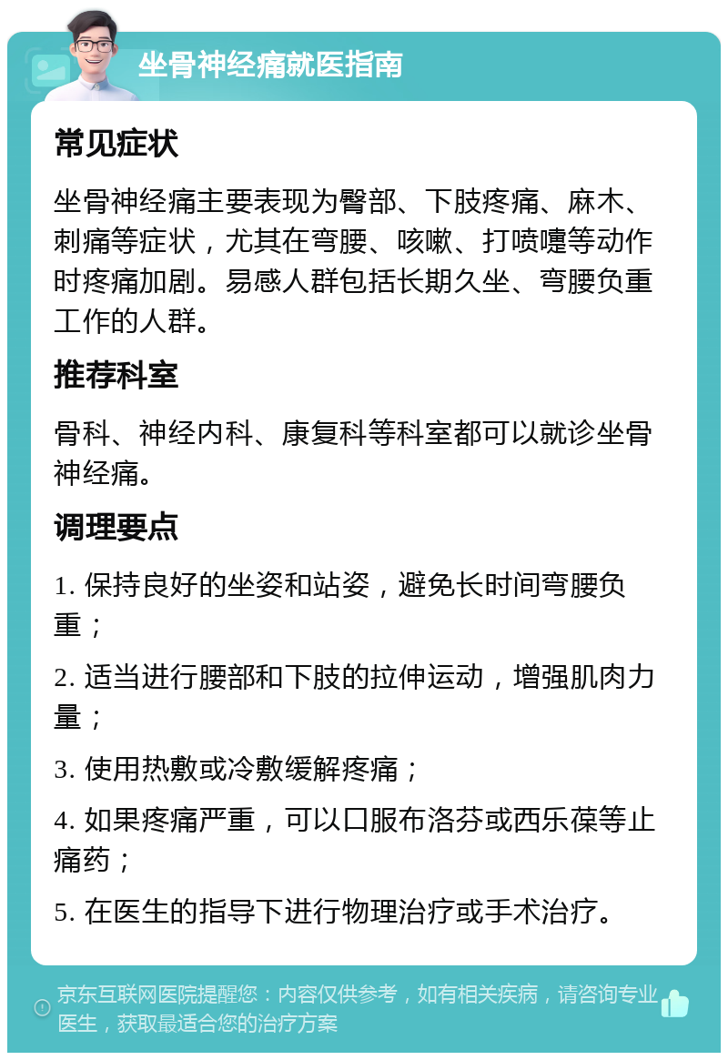 坐骨神经痛就医指南 常见症状 坐骨神经痛主要表现为臀部、下肢疼痛、麻木、刺痛等症状，尤其在弯腰、咳嗽、打喷嚏等动作时疼痛加剧。易感人群包括长期久坐、弯腰负重工作的人群。 推荐科室 骨科、神经内科、康复科等科室都可以就诊坐骨神经痛。 调理要点 1. 保持良好的坐姿和站姿，避免长时间弯腰负重； 2. 适当进行腰部和下肢的拉伸运动，增强肌肉力量； 3. 使用热敷或冷敷缓解疼痛； 4. 如果疼痛严重，可以口服布洛芬或西乐葆等止痛药； 5. 在医生的指导下进行物理治疗或手术治疗。