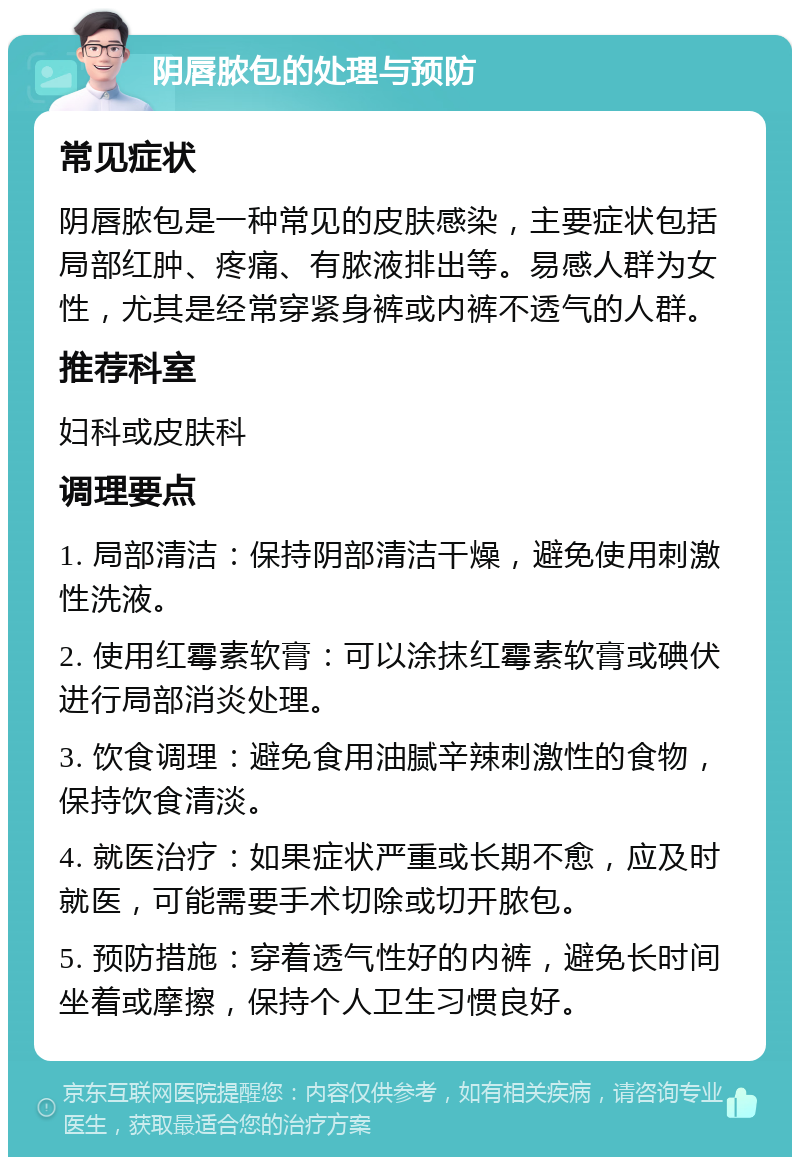 阴唇脓包的处理与预防 常见症状 阴唇脓包是一种常见的皮肤感染，主要症状包括局部红肿、疼痛、有脓液排出等。易感人群为女性，尤其是经常穿紧身裤或内裤不透气的人群。 推荐科室 妇科或皮肤科 调理要点 1. 局部清洁：保持阴部清洁干燥，避免使用刺激性洗液。 2. 使用红霉素软膏：可以涂抹红霉素软膏或碘伏进行局部消炎处理。 3. 饮食调理：避免食用油腻辛辣刺激性的食物，保持饮食清淡。 4. 就医治疗：如果症状严重或长期不愈，应及时就医，可能需要手术切除或切开脓包。 5. 预防措施：穿着透气性好的内裤，避免长时间坐着或摩擦，保持个人卫生习惯良好。