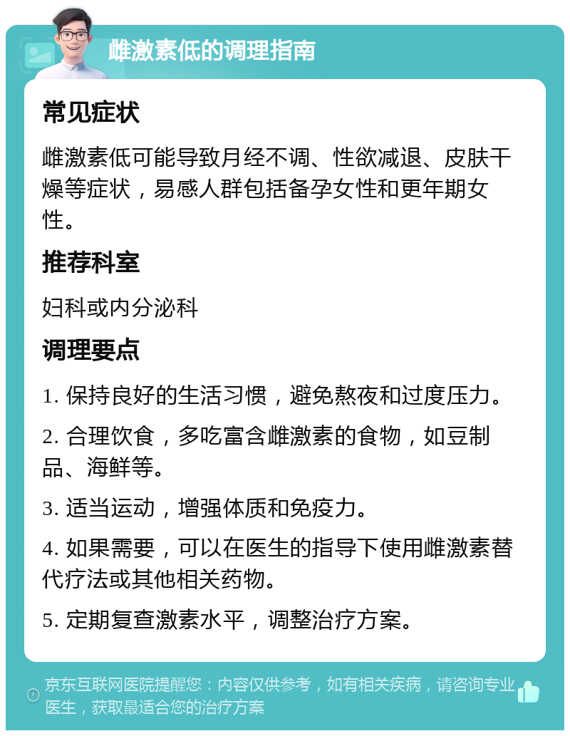 雌激素低的调理指南 常见症状 雌激素低可能导致月经不调、性欲减退、皮肤干燥等症状，易感人群包括备孕女性和更年期女性。 推荐科室 妇科或内分泌科 调理要点 1. 保持良好的生活习惯，避免熬夜和过度压力。 2. 合理饮食，多吃富含雌激素的食物，如豆制品、海鲜等。 3. 适当运动，增强体质和免疫力。 4. 如果需要，可以在医生的指导下使用雌激素替代疗法或其他相关药物。 5. 定期复查激素水平，调整治疗方案。