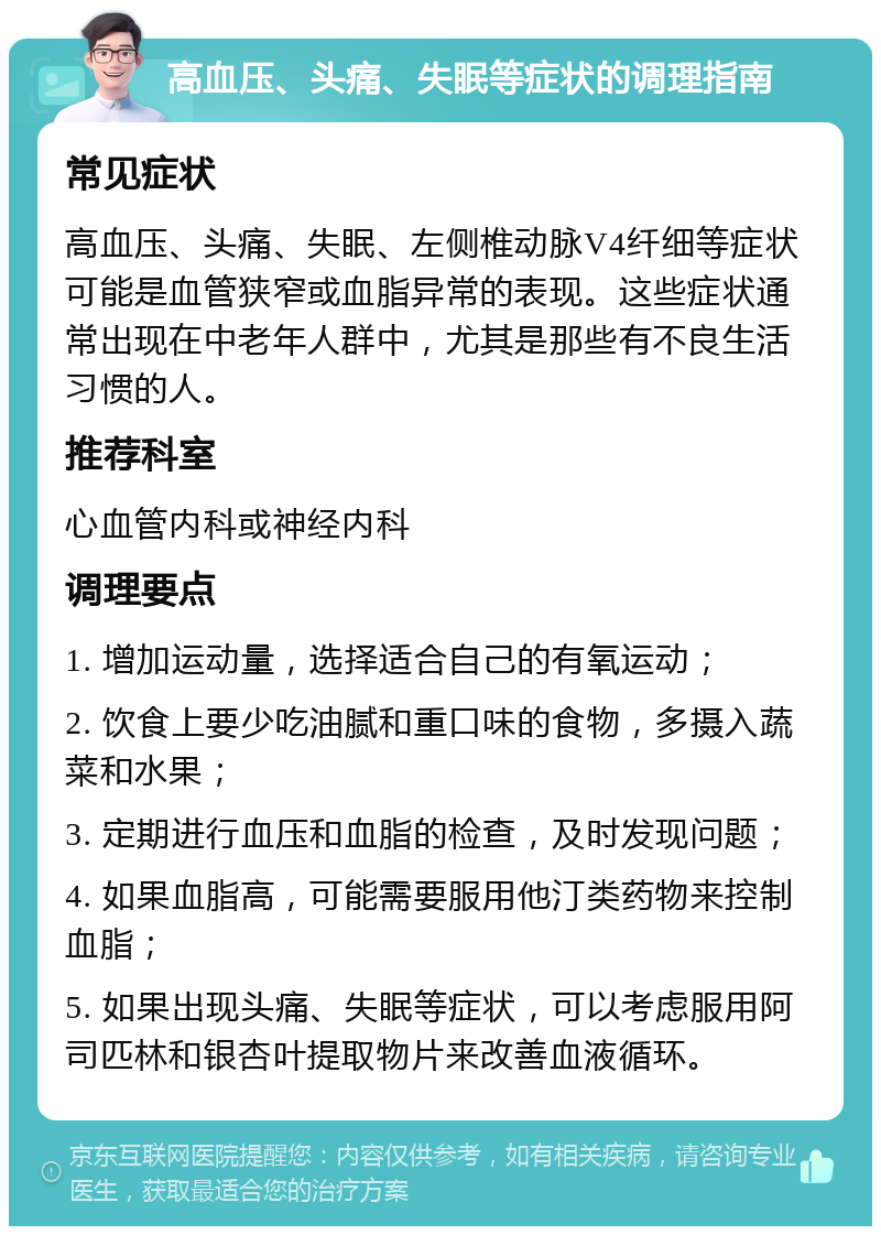 高血压、头痛、失眠等症状的调理指南 常见症状 高血压、头痛、失眠、左侧椎动脉V4纤细等症状可能是血管狭窄或血脂异常的表现。这些症状通常出现在中老年人群中，尤其是那些有不良生活习惯的人。 推荐科室 心血管内科或神经内科 调理要点 1. 增加运动量，选择适合自己的有氧运动； 2. 饮食上要少吃油腻和重口味的食物，多摄入蔬菜和水果； 3. 定期进行血压和血脂的检查，及时发现问题； 4. 如果血脂高，可能需要服用他汀类药物来控制血脂； 5. 如果出现头痛、失眠等症状，可以考虑服用阿司匹林和银杏叶提取物片来改善血液循环。