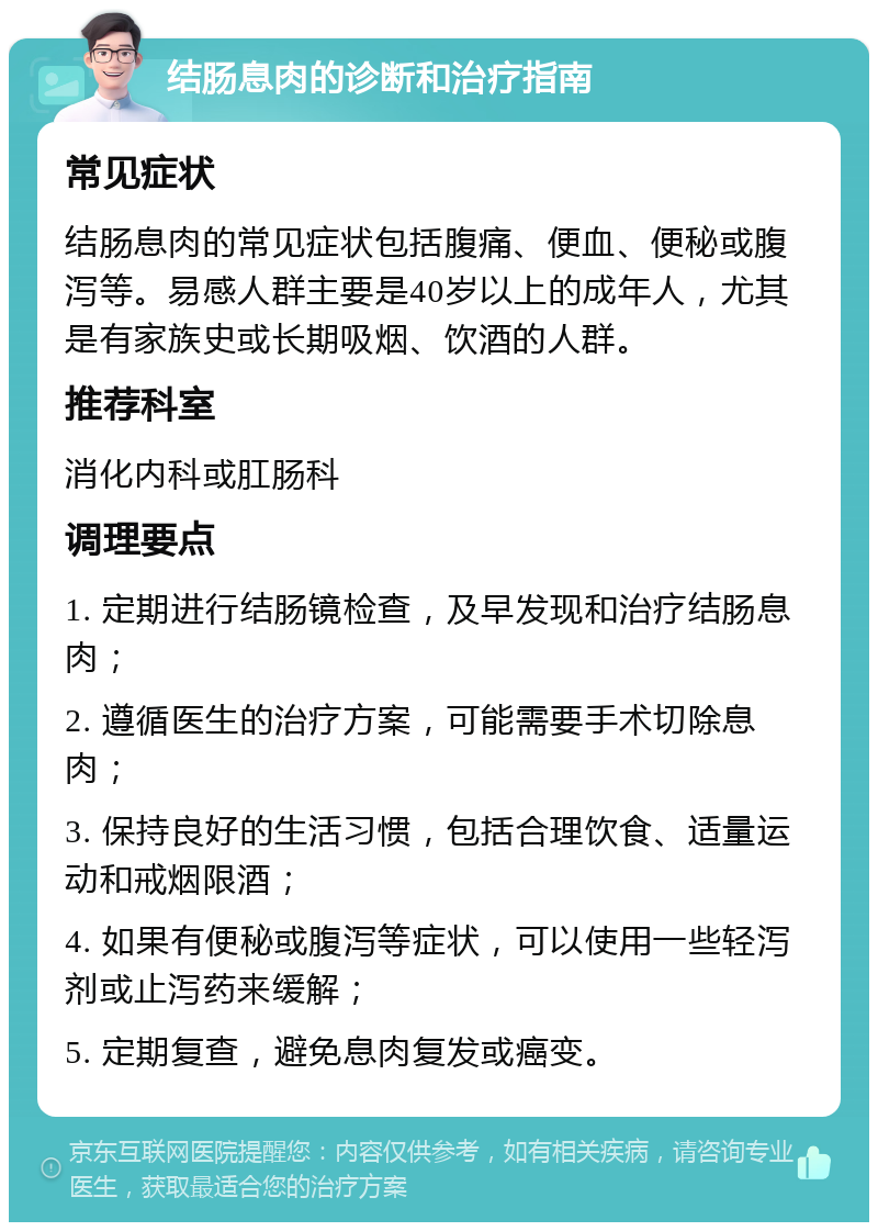 结肠息肉的诊断和治疗指南 常见症状 结肠息肉的常见症状包括腹痛、便血、便秘或腹泻等。易感人群主要是40岁以上的成年人，尤其是有家族史或长期吸烟、饮酒的人群。 推荐科室 消化内科或肛肠科 调理要点 1. 定期进行结肠镜检查，及早发现和治疗结肠息肉； 2. 遵循医生的治疗方案，可能需要手术切除息肉； 3. 保持良好的生活习惯，包括合理饮食、适量运动和戒烟限酒； 4. 如果有便秘或腹泻等症状，可以使用一些轻泻剂或止泻药来缓解； 5. 定期复查，避免息肉复发或癌变。