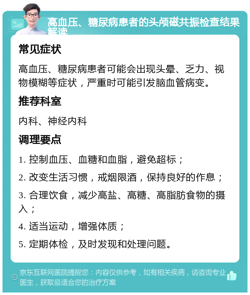 高血压、糖尿病患者的头颅磁共振检查结果解读 常见症状 高血压、糖尿病患者可能会出现头晕、乏力、视物模糊等症状，严重时可能引发脑血管病变。 推荐科室 内科、神经内科 调理要点 1. 控制血压、血糖和血脂，避免超标； 2. 改变生活习惯，戒烟限酒，保持良好的作息； 3. 合理饮食，减少高盐、高糖、高脂肪食物的摄入； 4. 适当运动，增强体质； 5. 定期体检，及时发现和处理问题。