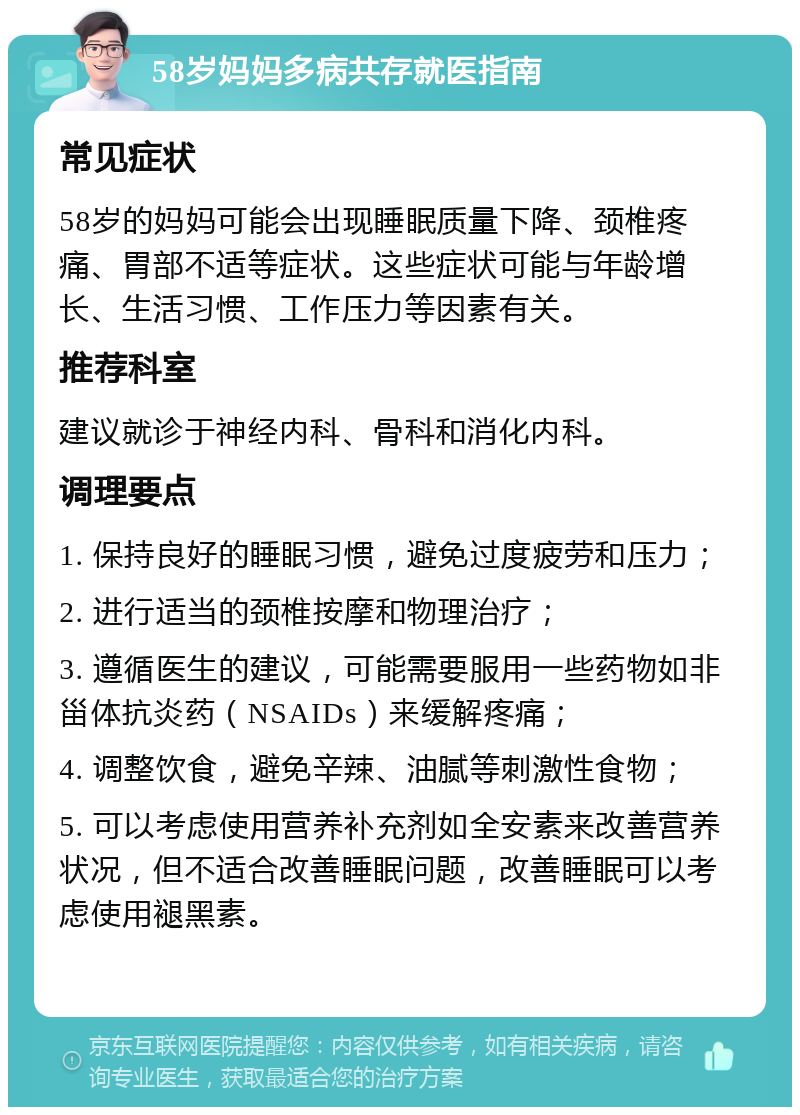 58岁妈妈多病共存就医指南 常见症状 58岁的妈妈可能会出现睡眠质量下降、颈椎疼痛、胃部不适等症状。这些症状可能与年龄增长、生活习惯、工作压力等因素有关。 推荐科室 建议就诊于神经内科、骨科和消化内科。 调理要点 1. 保持良好的睡眠习惯，避免过度疲劳和压力； 2. 进行适当的颈椎按摩和物理治疗； 3. 遵循医生的建议，可能需要服用一些药物如非甾体抗炎药（NSAIDs）来缓解疼痛； 4. 调整饮食，避免辛辣、油腻等刺激性食物； 5. 可以考虑使用营养补充剂如全安素来改善营养状况，但不适合改善睡眠问题，改善睡眠可以考虑使用褪黑素。