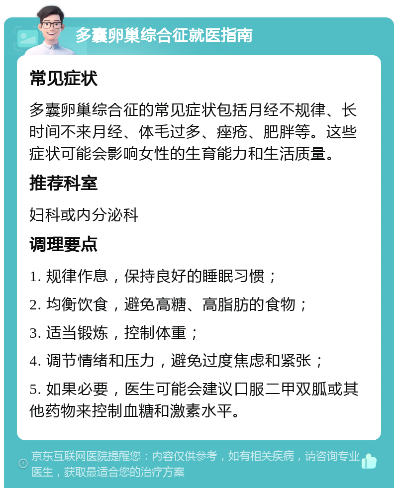 多囊卵巢综合征就医指南 常见症状 多囊卵巢综合征的常见症状包括月经不规律、长时间不来月经、体毛过多、痤疮、肥胖等。这些症状可能会影响女性的生育能力和生活质量。 推荐科室 妇科或内分泌科 调理要点 1. 规律作息，保持良好的睡眠习惯； 2. 均衡饮食，避免高糖、高脂肪的食物； 3. 适当锻炼，控制体重； 4. 调节情绪和压力，避免过度焦虑和紧张； 5. 如果必要，医生可能会建议口服二甲双胍或其他药物来控制血糖和激素水平。