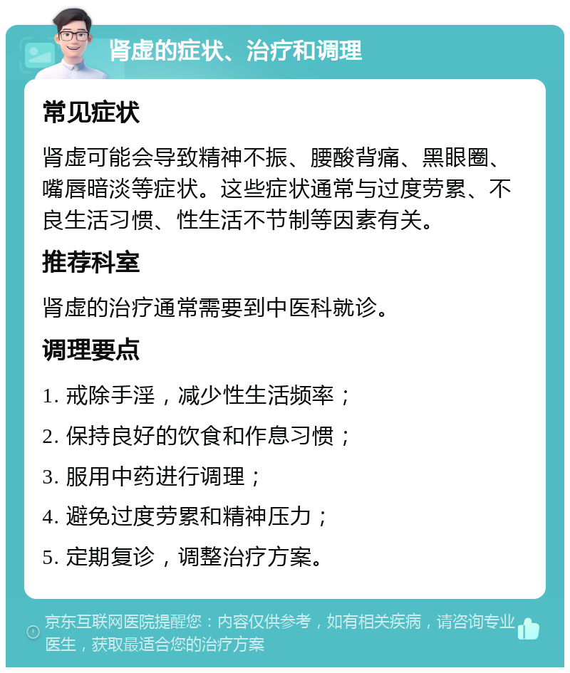 肾虚的症状、治疗和调理 常见症状 肾虚可能会导致精神不振、腰酸背痛、黑眼圈、嘴唇暗淡等症状。这些症状通常与过度劳累、不良生活习惯、性生活不节制等因素有关。 推荐科室 肾虚的治疗通常需要到中医科就诊。 调理要点 1. 戒除手淫，减少性生活频率； 2. 保持良好的饮食和作息习惯； 3. 服用中药进行调理； 4. 避免过度劳累和精神压力； 5. 定期复诊，调整治疗方案。