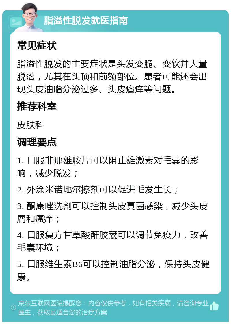 脂溢性脱发就医指南 常见症状 脂溢性脱发的主要症状是头发变脆、变软并大量脱落，尤其在头顶和前额部位。患者可能还会出现头皮油脂分泌过多、头皮瘙痒等问题。 推荐科室 皮肤科 调理要点 1. 口服非那雄胺片可以阻止雄激素对毛囊的影响，减少脱发； 2. 外涂米诺地尔擦剂可以促进毛发生长； 3. 酮康唑洗剂可以控制头皮真菌感染，减少头皮屑和瘙痒； 4. 口服复方甘草酸酐胶囊可以调节免疫力，改善毛囊环境； 5. 口服维生素B6可以控制油脂分泌，保持头皮健康。