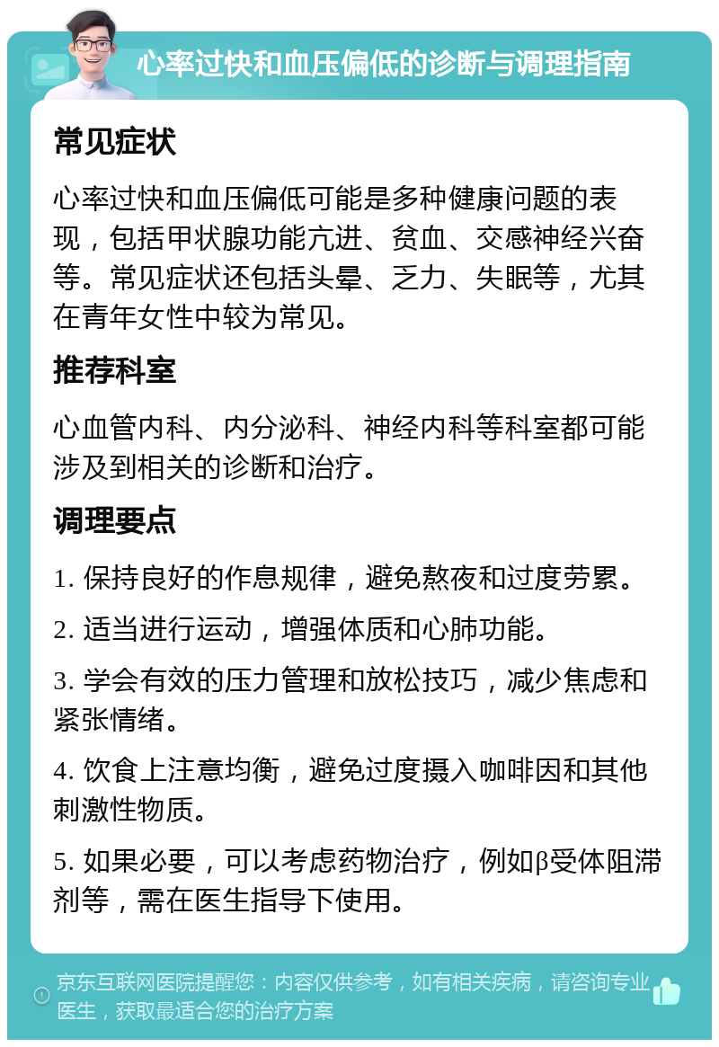 心率过快和血压偏低的诊断与调理指南 常见症状 心率过快和血压偏低可能是多种健康问题的表现，包括甲状腺功能亢进、贫血、交感神经兴奋等。常见症状还包括头晕、乏力、失眠等，尤其在青年女性中较为常见。 推荐科室 心血管内科、内分泌科、神经内科等科室都可能涉及到相关的诊断和治疗。 调理要点 1. 保持良好的作息规律，避免熬夜和过度劳累。 2. 适当进行运动，增强体质和心肺功能。 3. 学会有效的压力管理和放松技巧，减少焦虑和紧张情绪。 4. 饮食上注意均衡，避免过度摄入咖啡因和其他刺激性物质。 5. 如果必要，可以考虑药物治疗，例如β受体阻滞剂等，需在医生指导下使用。