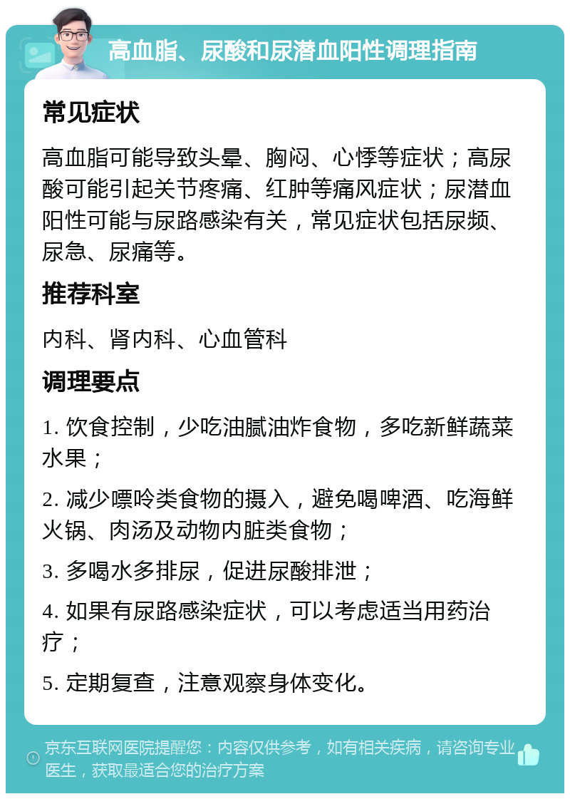 高血脂、尿酸和尿潜血阳性调理指南 常见症状 高血脂可能导致头晕、胸闷、心悸等症状；高尿酸可能引起关节疼痛、红肿等痛风症状；尿潜血阳性可能与尿路感染有关，常见症状包括尿频、尿急、尿痛等。 推荐科室 内科、肾内科、心血管科 调理要点 1. 饮食控制，少吃油腻油炸食物，多吃新鲜蔬菜水果； 2. 减少嘌呤类食物的摄入，避免喝啤酒、吃海鲜火锅、肉汤及动物内脏类食物； 3. 多喝水多排尿，促进尿酸排泄； 4. 如果有尿路感染症状，可以考虑适当用药治疗； 5. 定期复查，注意观察身体变化。