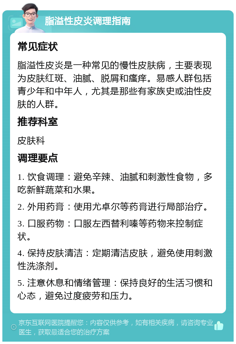 脂溢性皮炎调理指南 常见症状 脂溢性皮炎是一种常见的慢性皮肤病，主要表现为皮肤红斑、油腻、脱屑和瘙痒。易感人群包括青少年和中年人，尤其是那些有家族史或油性皮肤的人群。 推荐科室 皮肤科 调理要点 1. 饮食调理：避免辛辣、油腻和刺激性食物，多吃新鲜蔬菜和水果。 2. 外用药膏：使用尤卓尔等药膏进行局部治疗。 3. 口服药物：口服左西替利嗪等药物来控制症状。 4. 保持皮肤清洁：定期清洁皮肤，避免使用刺激性洗涤剂。 5. 注意休息和情绪管理：保持良好的生活习惯和心态，避免过度疲劳和压力。