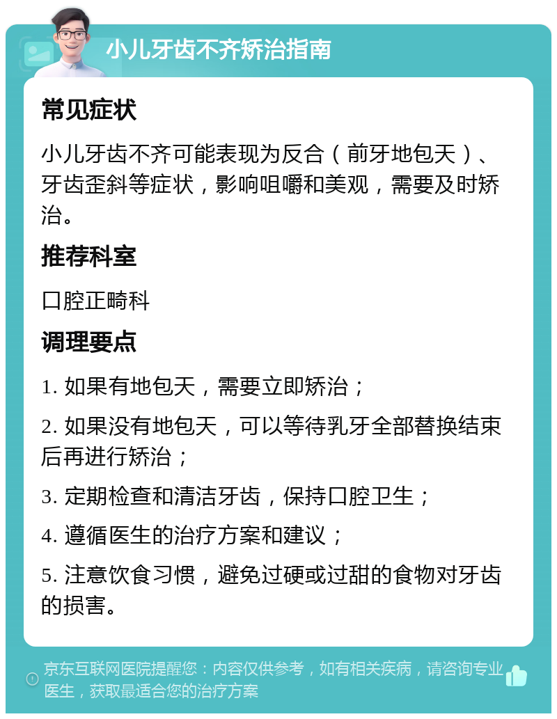 小儿牙齿不齐矫治指南 常见症状 小儿牙齿不齐可能表现为反合（前牙地包天）、牙齿歪斜等症状，影响咀嚼和美观，需要及时矫治。 推荐科室 口腔正畸科 调理要点 1. 如果有地包天，需要立即矫治； 2. 如果没有地包天，可以等待乳牙全部替换结束后再进行矫治； 3. 定期检查和清洁牙齿，保持口腔卫生； 4. 遵循医生的治疗方案和建议； 5. 注意饮食习惯，避免过硬或过甜的食物对牙齿的损害。