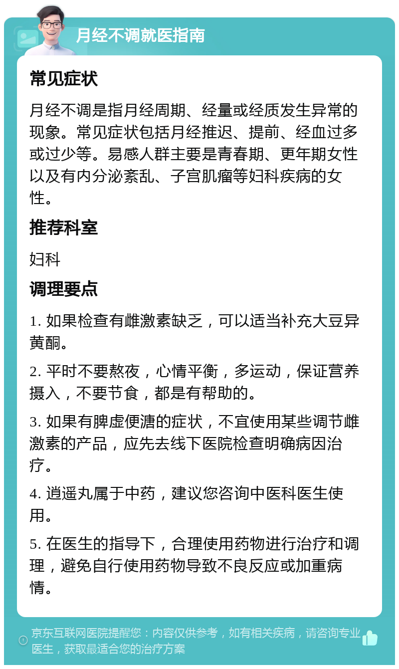 月经不调就医指南 常见症状 月经不调是指月经周期、经量或经质发生异常的现象。常见症状包括月经推迟、提前、经血过多或过少等。易感人群主要是青春期、更年期女性以及有内分泌紊乱、子宫肌瘤等妇科疾病的女性。 推荐科室 妇科 调理要点 1. 如果检查有雌激素缺乏，可以适当补充大豆异黄酮。 2. 平时不要熬夜，心情平衡，多运动，保证营养摄入，不要节食，都是有帮助的。 3. 如果有脾虚便溏的症状，不宜使用某些调节雌激素的产品，应先去线下医院检查明确病因治疗。 4. 逍遥丸属于中药，建议您咨询中医科医生使用。 5. 在医生的指导下，合理使用药物进行治疗和调理，避免自行使用药物导致不良反应或加重病情。