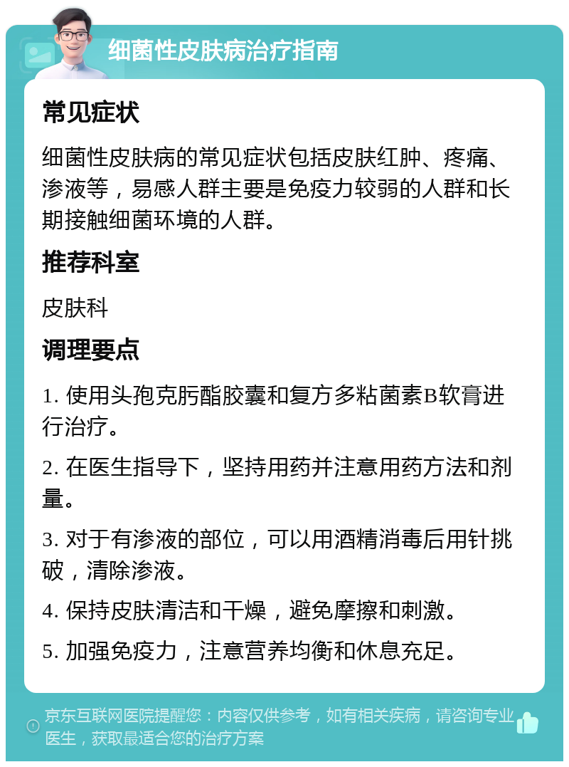 细菌性皮肤病治疗指南 常见症状 细菌性皮肤病的常见症状包括皮肤红肿、疼痛、渗液等，易感人群主要是免疫力较弱的人群和长期接触细菌环境的人群。 推荐科室 皮肤科 调理要点 1. 使用头孢克肟酯胶囊和复方多粘菌素B软膏进行治疗。 2. 在医生指导下，坚持用药并注意用药方法和剂量。 3. 对于有渗液的部位，可以用酒精消毒后用针挑破，清除渗液。 4. 保持皮肤清洁和干燥，避免摩擦和刺激。 5. 加强免疫力，注意营养均衡和休息充足。