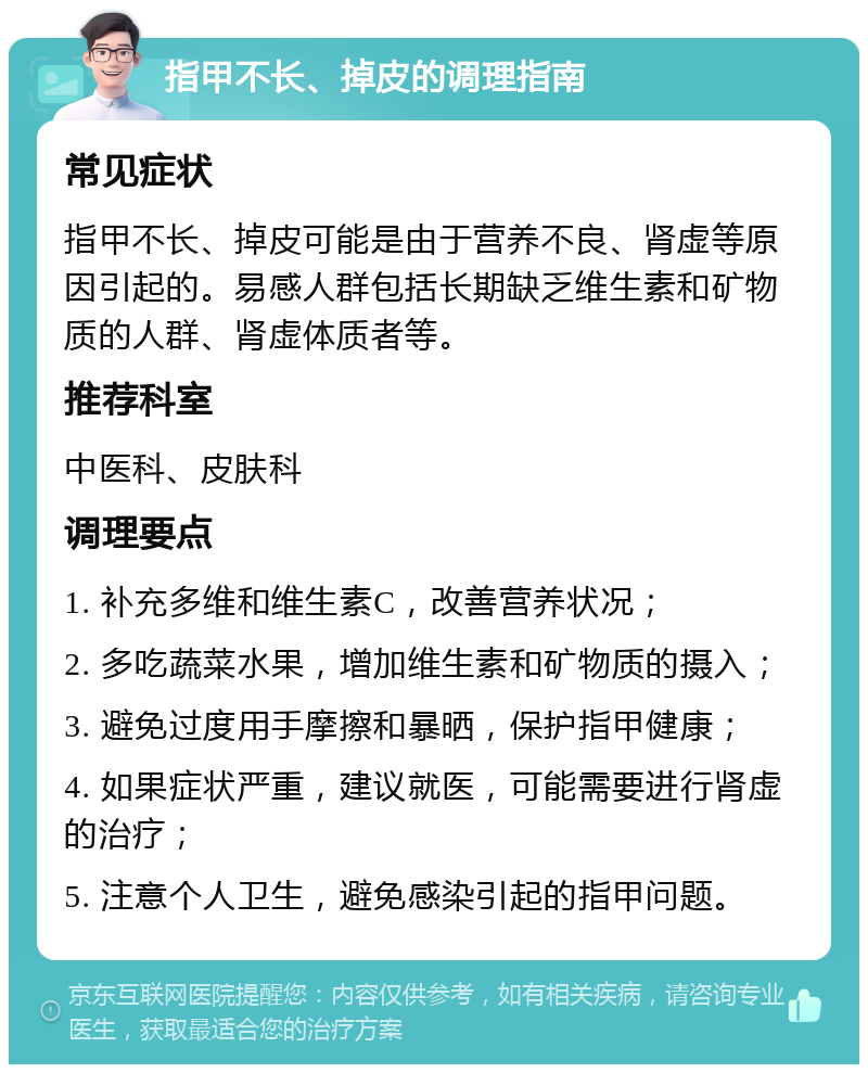 指甲不长、掉皮的调理指南 常见症状 指甲不长、掉皮可能是由于营养不良、肾虚等原因引起的。易感人群包括长期缺乏维生素和矿物质的人群、肾虚体质者等。 推荐科室 中医科、皮肤科 调理要点 1. 补充多维和维生素C，改善营养状况； 2. 多吃蔬菜水果，增加维生素和矿物质的摄入； 3. 避免过度用手摩擦和暴晒，保护指甲健康； 4. 如果症状严重，建议就医，可能需要进行肾虚的治疗； 5. 注意个人卫生，避免感染引起的指甲问题。