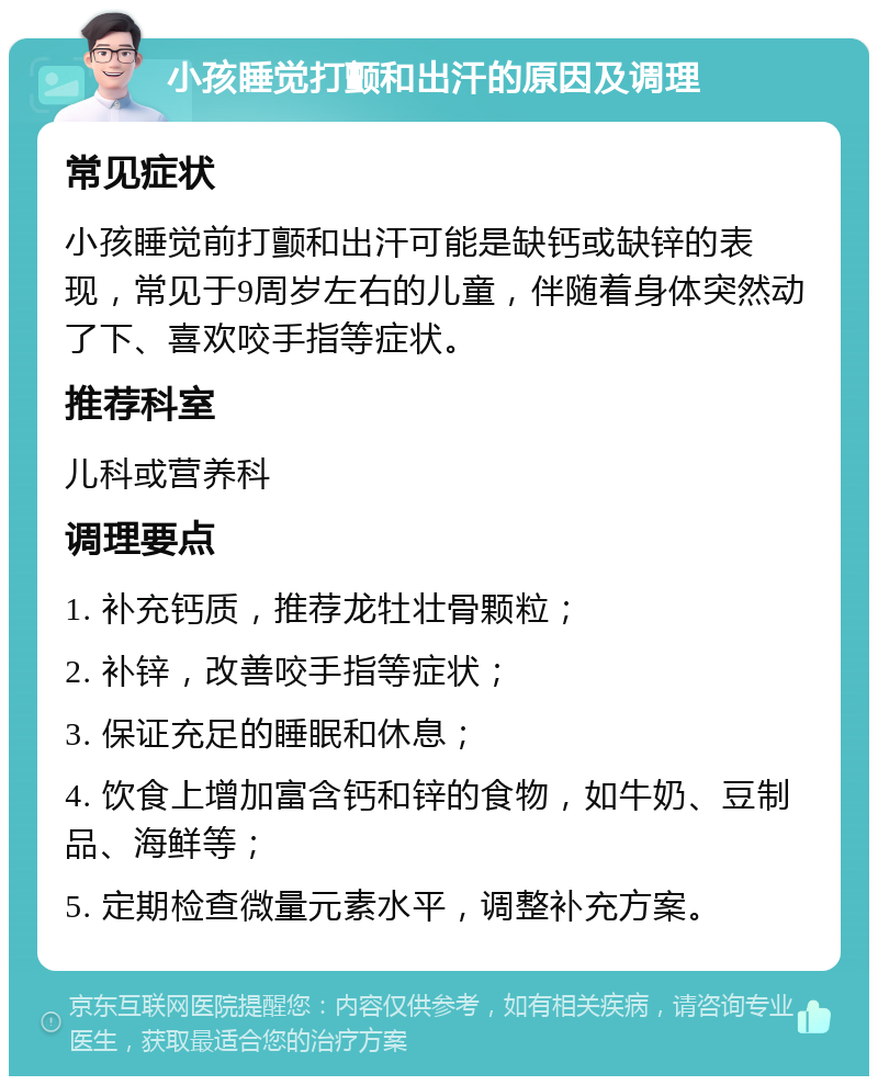 小孩睡觉打颤和出汗的原因及调理 常见症状 小孩睡觉前打颤和出汗可能是缺钙或缺锌的表现，常见于9周岁左右的儿童，伴随着身体突然动了下、喜欢咬手指等症状。 推荐科室 儿科或营养科 调理要点 1. 补充钙质，推荐龙牡壮骨颗粒； 2. 补锌，改善咬手指等症状； 3. 保证充足的睡眠和休息； 4. 饮食上增加富含钙和锌的食物，如牛奶、豆制品、海鲜等； 5. 定期检查微量元素水平，调整补充方案。