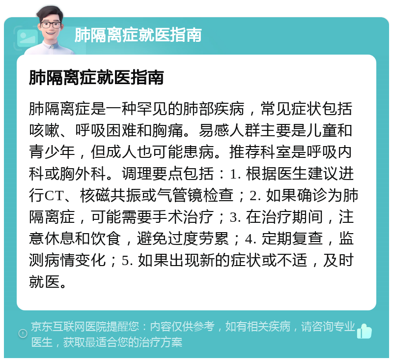 肺隔离症就医指南 肺隔离症就医指南 肺隔离症是一种罕见的肺部疾病，常见症状包括咳嗽、呼吸困难和胸痛。易感人群主要是儿童和青少年，但成人也可能患病。推荐科室是呼吸内科或胸外科。调理要点包括：1. 根据医生建议进行CT、核磁共振或气管镜检查；2. 如果确诊为肺隔离症，可能需要手术治疗；3. 在治疗期间，注意休息和饮食，避免过度劳累；4. 定期复查，监测病情变化；5. 如果出现新的症状或不适，及时就医。