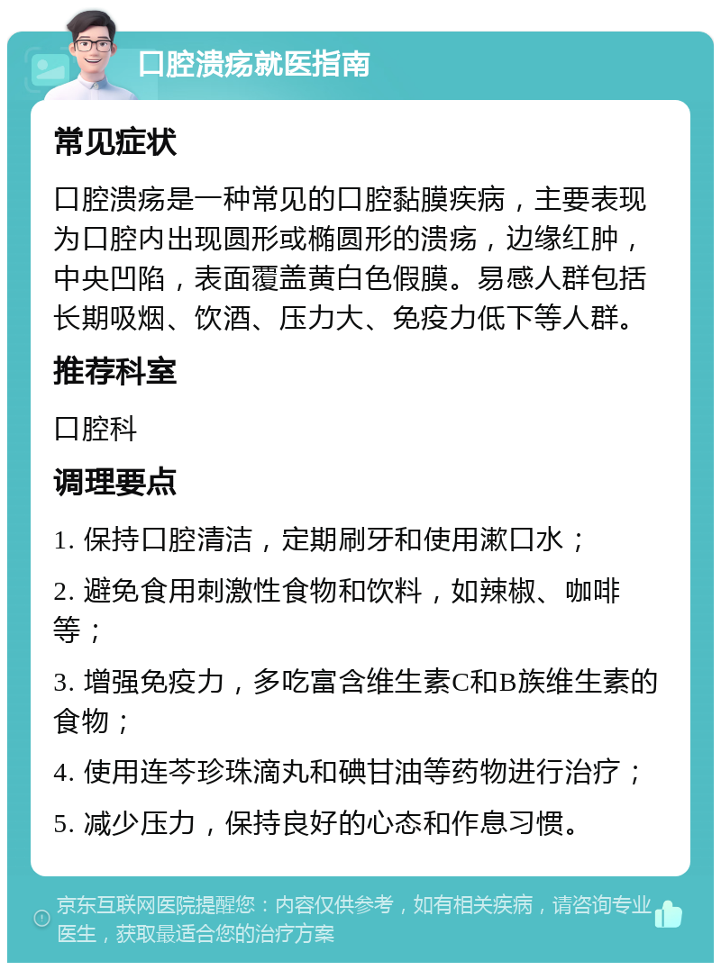 口腔溃疡就医指南 常见症状 口腔溃疡是一种常见的口腔黏膜疾病，主要表现为口腔内出现圆形或椭圆形的溃疡，边缘红肿，中央凹陷，表面覆盖黄白色假膜。易感人群包括长期吸烟、饮酒、压力大、免疫力低下等人群。 推荐科室 口腔科 调理要点 1. 保持口腔清洁，定期刷牙和使用漱口水； 2. 避免食用刺激性食物和饮料，如辣椒、咖啡等； 3. 增强免疫力，多吃富含维生素C和B族维生素的食物； 4. 使用连芩珍珠滴丸和碘甘油等药物进行治疗； 5. 减少压力，保持良好的心态和作息习惯。