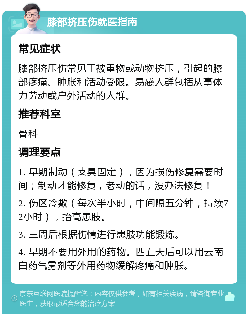 膝部挤压伤就医指南 常见症状 膝部挤压伤常见于被重物或动物挤压，引起的膝部疼痛、肿胀和活动受限。易感人群包括从事体力劳动或户外活动的人群。 推荐科室 骨科 调理要点 1. 早期制动（支具固定），因为损伤修复需要时间；制动才能修复，老动的话，没办法修复！ 2. 伤区冷敷（每次半小时，中间隔五分钟，持续72小时），抬高患肢。 3. 三周后根据伤情进行患肢功能锻炼。 4. 早期不要用外用的药物。四五天后可以用云南白药气雾剂等外用药物缓解疼痛和肿胀。