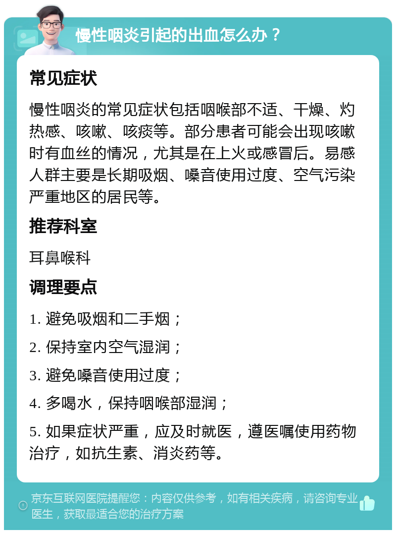 慢性咽炎引起的出血怎么办？ 常见症状 慢性咽炎的常见症状包括咽喉部不适、干燥、灼热感、咳嗽、咳痰等。部分患者可能会出现咳嗽时有血丝的情况，尤其是在上火或感冒后。易感人群主要是长期吸烟、嗓音使用过度、空气污染严重地区的居民等。 推荐科室 耳鼻喉科 调理要点 1. 避免吸烟和二手烟； 2. 保持室内空气湿润； 3. 避免嗓音使用过度； 4. 多喝水，保持咽喉部湿润； 5. 如果症状严重，应及时就医，遵医嘱使用药物治疗，如抗生素、消炎药等。