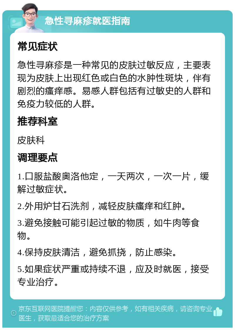 急性寻麻疹就医指南 常见症状 急性寻麻疹是一种常见的皮肤过敏反应，主要表现为皮肤上出现红色或白色的水肿性斑块，伴有剧烈的瘙痒感。易感人群包括有过敏史的人群和免疫力较低的人群。 推荐科室 皮肤科 调理要点 1.口服盐酸奥洛他定，一天两次，一次一片，缓解过敏症状。 2.外用炉甘石洗剂，减轻皮肤瘙痒和红肿。 3.避免接触可能引起过敏的物质，如牛肉等食物。 4.保持皮肤清洁，避免抓挠，防止感染。 5.如果症状严重或持续不退，应及时就医，接受专业治疗。