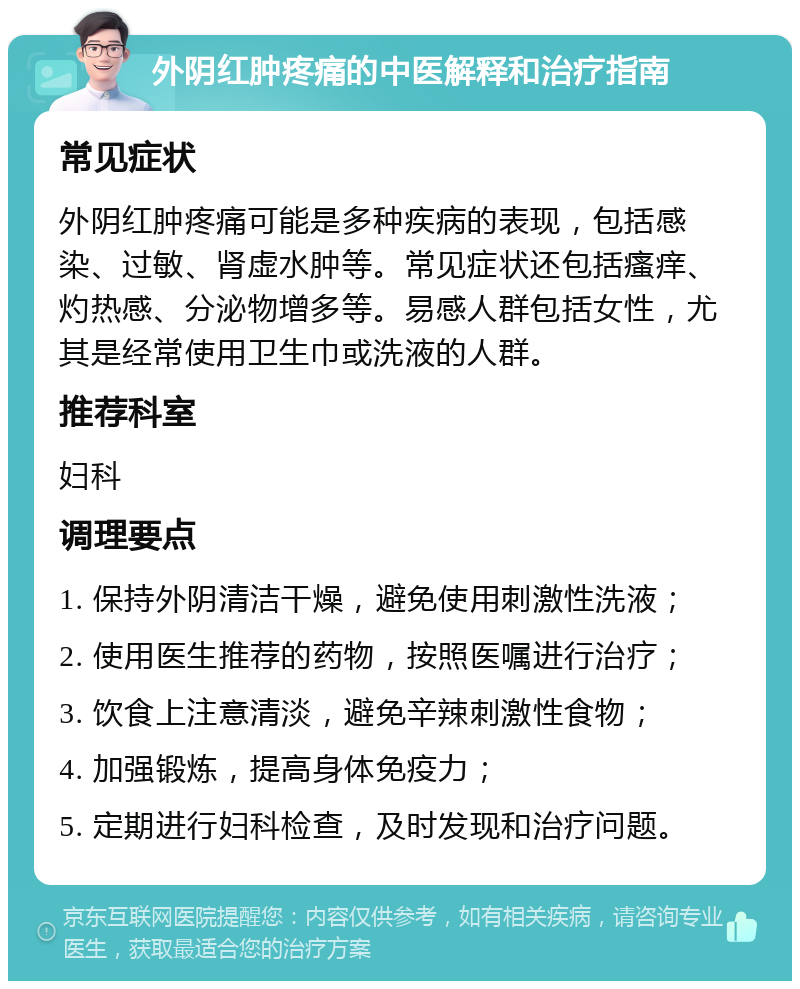 外阴红肿疼痛的中医解释和治疗指南 常见症状 外阴红肿疼痛可能是多种疾病的表现，包括感染、过敏、肾虚水肿等。常见症状还包括瘙痒、灼热感、分泌物增多等。易感人群包括女性，尤其是经常使用卫生巾或洗液的人群。 推荐科室 妇科 调理要点 1. 保持外阴清洁干燥，避免使用刺激性洗液； 2. 使用医生推荐的药物，按照医嘱进行治疗； 3. 饮食上注意清淡，避免辛辣刺激性食物； 4. 加强锻炼，提高身体免疫力； 5. 定期进行妇科检查，及时发现和治疗问题。