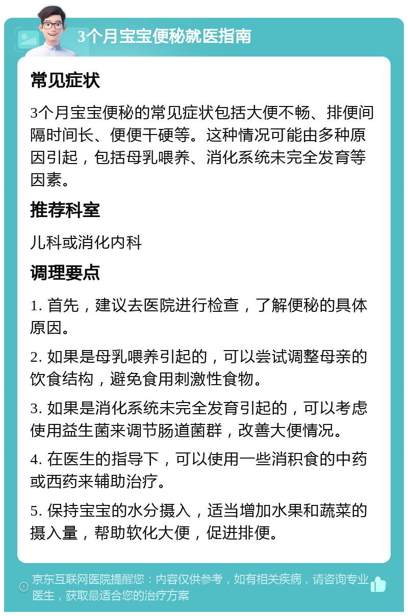 3个月宝宝便秘就医指南 常见症状 3个月宝宝便秘的常见症状包括大便不畅、排便间隔时间长、便便干硬等。这种情况可能由多种原因引起，包括母乳喂养、消化系统未完全发育等因素。 推荐科室 儿科或消化内科 调理要点 1. 首先，建议去医院进行检查，了解便秘的具体原因。 2. 如果是母乳喂养引起的，可以尝试调整母亲的饮食结构，避免食用刺激性食物。 3. 如果是消化系统未完全发育引起的，可以考虑使用益生菌来调节肠道菌群，改善大便情况。 4. 在医生的指导下，可以使用一些消积食的中药或西药来辅助治疗。 5. 保持宝宝的水分摄入，适当增加水果和蔬菜的摄入量，帮助软化大便，促进排便。