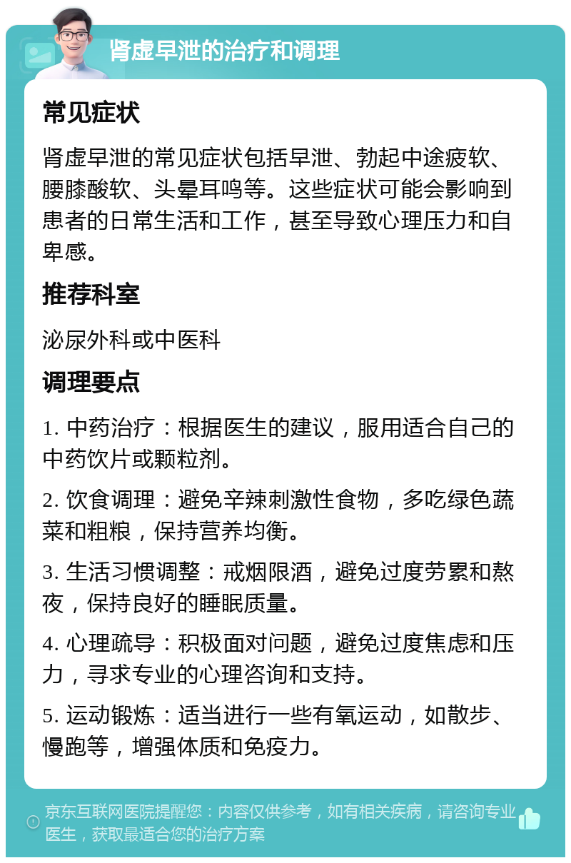 肾虚早泄的治疗和调理 常见症状 肾虚早泄的常见症状包括早泄、勃起中途疲软、腰膝酸软、头晕耳鸣等。这些症状可能会影响到患者的日常生活和工作，甚至导致心理压力和自卑感。 推荐科室 泌尿外科或中医科 调理要点 1. 中药治疗：根据医生的建议，服用适合自己的中药饮片或颗粒剂。 2. 饮食调理：避免辛辣刺激性食物，多吃绿色蔬菜和粗粮，保持营养均衡。 3. 生活习惯调整：戒烟限酒，避免过度劳累和熬夜，保持良好的睡眠质量。 4. 心理疏导：积极面对问题，避免过度焦虑和压力，寻求专业的心理咨询和支持。 5. 运动锻炼：适当进行一些有氧运动，如散步、慢跑等，增强体质和免疫力。