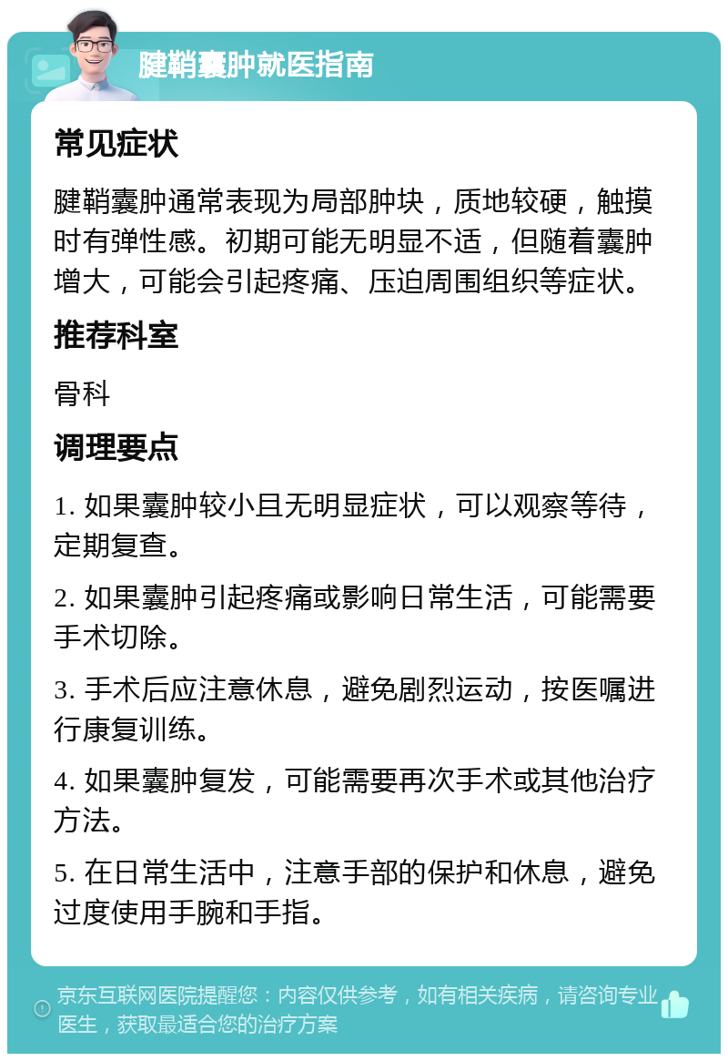 腱鞘囊肿就医指南 常见症状 腱鞘囊肿通常表现为局部肿块，质地较硬，触摸时有弹性感。初期可能无明显不适，但随着囊肿增大，可能会引起疼痛、压迫周围组织等症状。 推荐科室 骨科 调理要点 1. 如果囊肿较小且无明显症状，可以观察等待，定期复查。 2. 如果囊肿引起疼痛或影响日常生活，可能需要手术切除。 3. 手术后应注意休息，避免剧烈运动，按医嘱进行康复训练。 4. 如果囊肿复发，可能需要再次手术或其他治疗方法。 5. 在日常生活中，注意手部的保护和休息，避免过度使用手腕和手指。