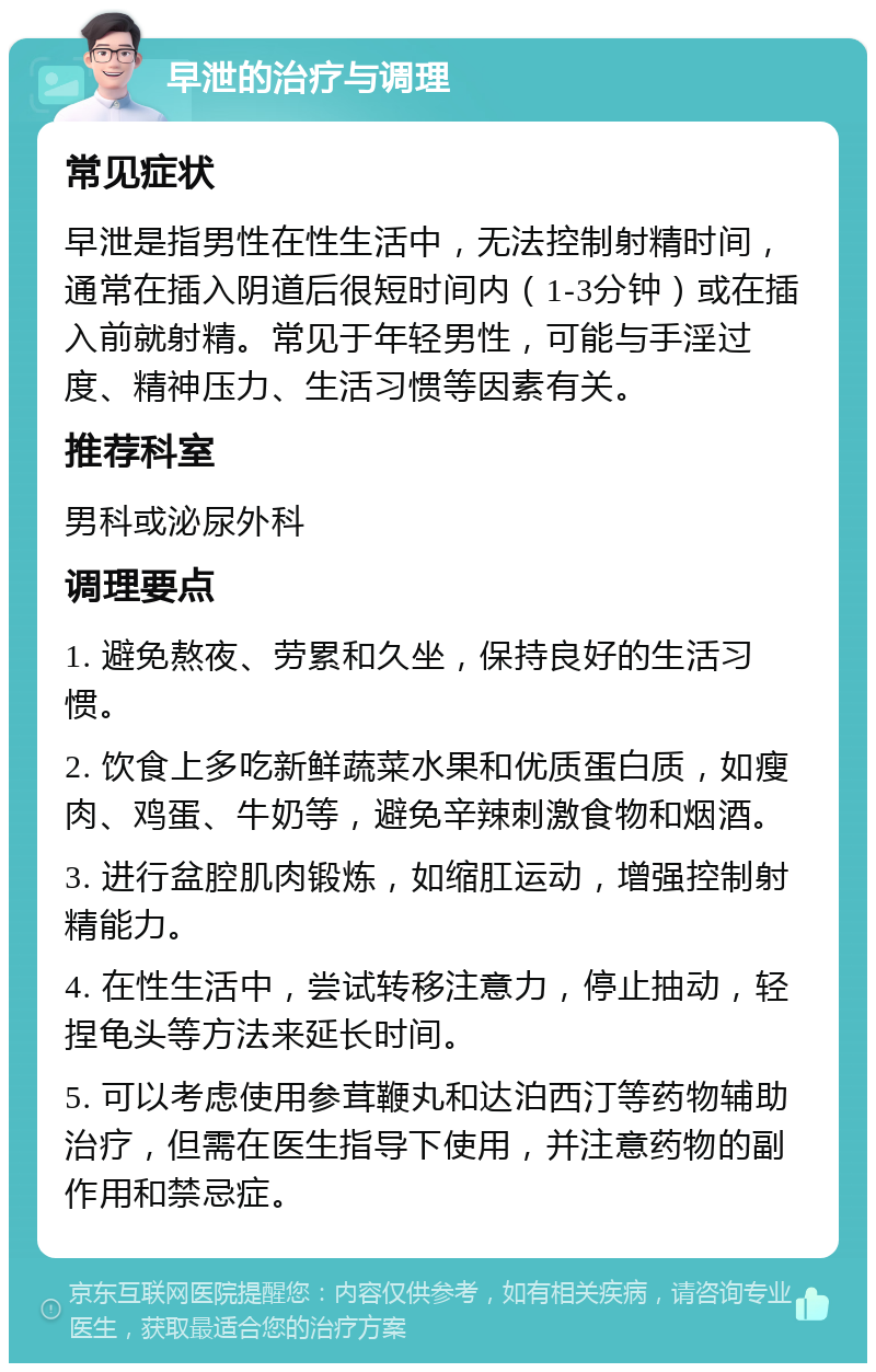 早泄的治疗与调理 常见症状 早泄是指男性在性生活中，无法控制射精时间，通常在插入阴道后很短时间内（1-3分钟）或在插入前就射精。常见于年轻男性，可能与手淫过度、精神压力、生活习惯等因素有关。 推荐科室 男科或泌尿外科 调理要点 1. 避免熬夜、劳累和久坐，保持良好的生活习惯。 2. 饮食上多吃新鲜蔬菜水果和优质蛋白质，如瘦肉、鸡蛋、牛奶等，避免辛辣刺激食物和烟酒。 3. 进行盆腔肌肉锻炼，如缩肛运动，增强控制射精能力。 4. 在性生活中，尝试转移注意力，停止抽动，轻捏龟头等方法来延长时间。 5. 可以考虑使用参茸鞭丸和达泊西汀等药物辅助治疗，但需在医生指导下使用，并注意药物的副作用和禁忌症。