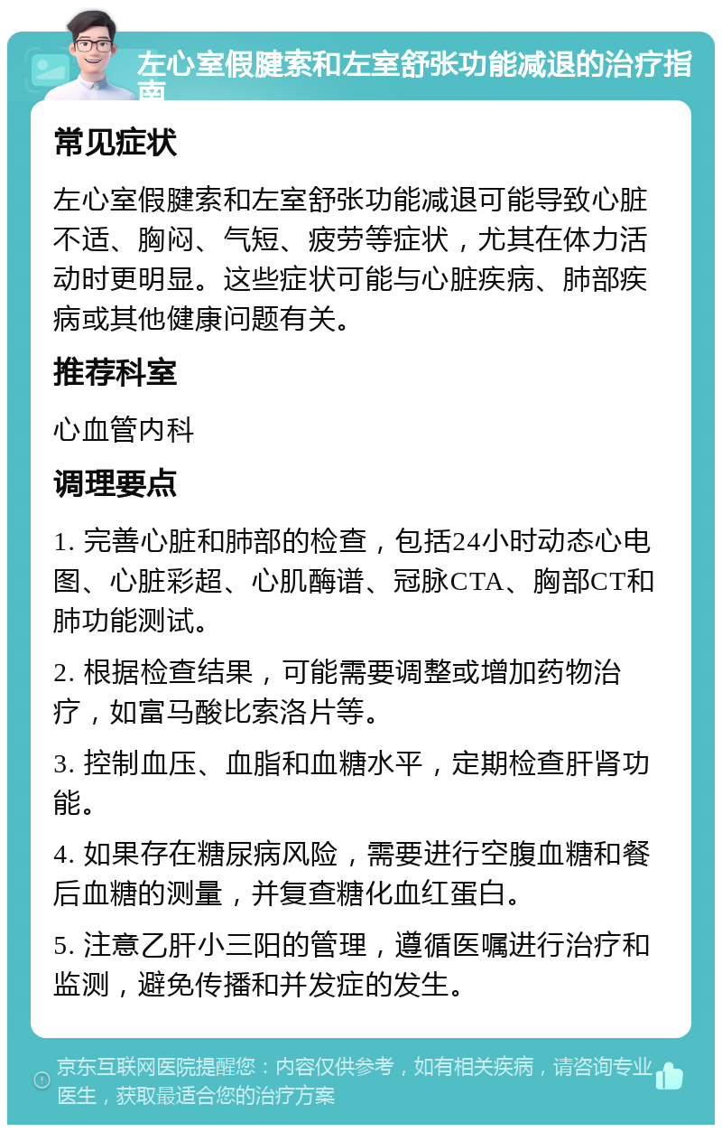 左心室假腱索和左室舒张功能减退的治疗指南 常见症状 左心室假腱索和左室舒张功能减退可能导致心脏不适、胸闷、气短、疲劳等症状，尤其在体力活动时更明显。这些症状可能与心脏疾病、肺部疾病或其他健康问题有关。 推荐科室 心血管内科 调理要点 1. 完善心脏和肺部的检查，包括24小时动态心电图、心脏彩超、心肌酶谱、冠脉CTA、胸部CT和肺功能测试。 2. 根据检查结果，可能需要调整或增加药物治疗，如富马酸比索洛片等。 3. 控制血压、血脂和血糖水平，定期检查肝肾功能。 4. 如果存在糖尿病风险，需要进行空腹血糖和餐后血糖的测量，并复查糖化血红蛋白。 5. 注意乙肝小三阳的管理，遵循医嘱进行治疗和监测，避免传播和并发症的发生。