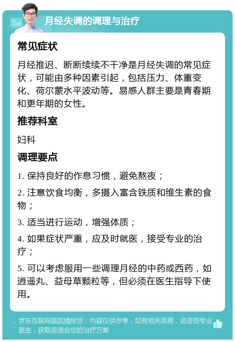 月经失调的调理与治疗 常见症状 月经推迟、断断续续不干净是月经失调的常见症状，可能由多种因素引起，包括压力、体重变化、荷尔蒙水平波动等。易感人群主要是青春期和更年期的女性。 推荐科室 妇科 调理要点 1. 保持良好的作息习惯，避免熬夜； 2. 注意饮食均衡，多摄入富含铁质和维生素的食物； 3. 适当进行运动，增强体质； 4. 如果症状严重，应及时就医，接受专业的治疗； 5. 可以考虑服用一些调理月经的中药或西药，如逍遥丸、益母草颗粒等，但必须在医生指导下使用。