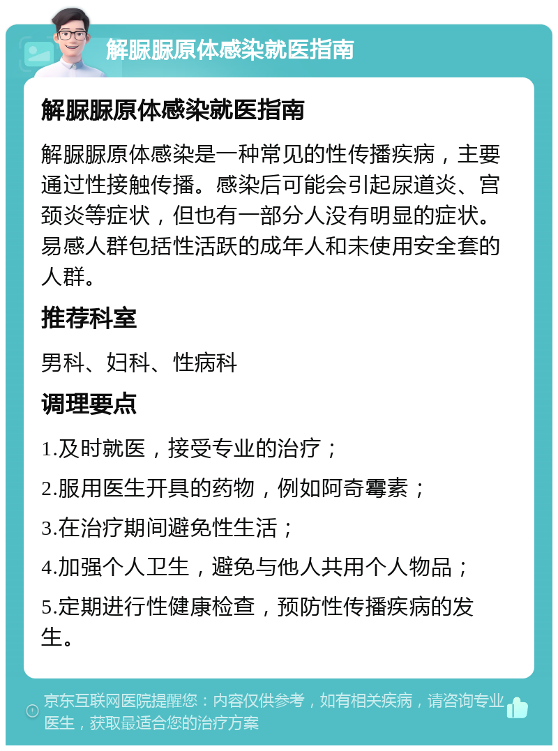 解脲脲原体感染就医指南 解脲脲原体感染就医指南 解脲脲原体感染是一种常见的性传播疾病，主要通过性接触传播。感染后可能会引起尿道炎、宫颈炎等症状，但也有一部分人没有明显的症状。易感人群包括性活跃的成年人和未使用安全套的人群。 推荐科室 男科、妇科、性病科 调理要点 1.及时就医，接受专业的治疗； 2.服用医生开具的药物，例如阿奇霉素； 3.在治疗期间避免性生活； 4.加强个人卫生，避免与他人共用个人物品； 5.定期进行性健康检查，预防性传播疾病的发生。