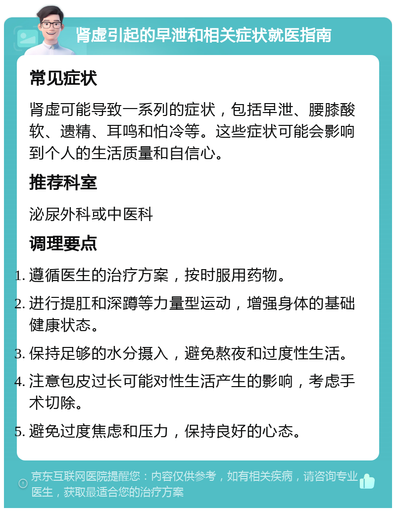 肾虚引起的早泄和相关症状就医指南 常见症状 肾虚可能导致一系列的症状，包括早泄、腰膝酸软、遗精、耳鸣和怕冷等。这些症状可能会影响到个人的生活质量和自信心。 推荐科室 泌尿外科或中医科 调理要点 遵循医生的治疗方案，按时服用药物。 进行提肛和深蹲等力量型运动，增强身体的基础健康状态。 保持足够的水分摄入，避免熬夜和过度性生活。 注意包皮过长可能对性生活产生的影响，考虑手术切除。 避免过度焦虑和压力，保持良好的心态。