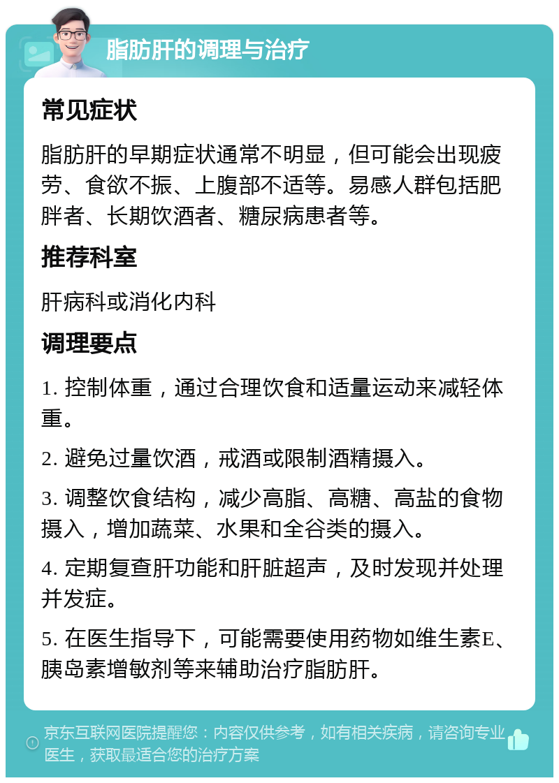 脂肪肝的调理与治疗 常见症状 脂肪肝的早期症状通常不明显，但可能会出现疲劳、食欲不振、上腹部不适等。易感人群包括肥胖者、长期饮酒者、糖尿病患者等。 推荐科室 肝病科或消化内科 调理要点 1. 控制体重，通过合理饮食和适量运动来减轻体重。 2. 避免过量饮酒，戒酒或限制酒精摄入。 3. 调整饮食结构，减少高脂、高糖、高盐的食物摄入，增加蔬菜、水果和全谷类的摄入。 4. 定期复查肝功能和肝脏超声，及时发现并处理并发症。 5. 在医生指导下，可能需要使用药物如维生素E、胰岛素增敏剂等来辅助治疗脂肪肝。