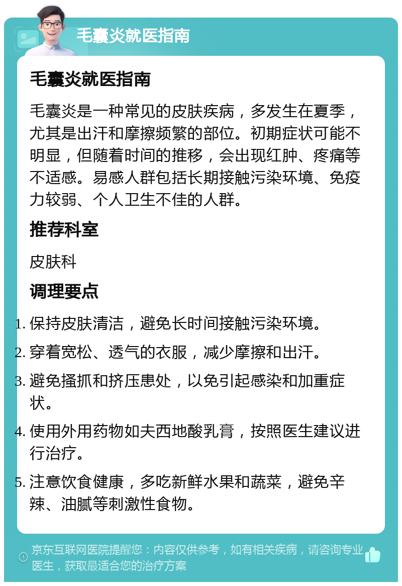 毛囊炎就医指南 毛囊炎就医指南 毛囊炎是一种常见的皮肤疾病，多发生在夏季，尤其是出汗和摩擦频繁的部位。初期症状可能不明显，但随着时间的推移，会出现红肿、疼痛等不适感。易感人群包括长期接触污染环境、免疫力较弱、个人卫生不佳的人群。 推荐科室 皮肤科 调理要点 保持皮肤清洁，避免长时间接触污染环境。 穿着宽松、透气的衣服，减少摩擦和出汗。 避免搔抓和挤压患处，以免引起感染和加重症状。 使用外用药物如夫西地酸乳膏，按照医生建议进行治疗。 注意饮食健康，多吃新鲜水果和蔬菜，避免辛辣、油腻等刺激性食物。