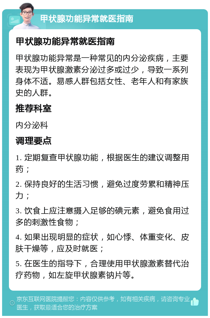 甲状腺功能异常就医指南 甲状腺功能异常就医指南 甲状腺功能异常是一种常见的内分泌疾病，主要表现为甲状腺激素分泌过多或过少，导致一系列身体不适。易感人群包括女性、老年人和有家族史的人群。 推荐科室 内分泌科 调理要点 1. 定期复查甲状腺功能，根据医生的建议调整用药； 2. 保持良好的生活习惯，避免过度劳累和精神压力； 3. 饮食上应注意摄入足够的碘元素，避免食用过多的刺激性食物； 4. 如果出现明显的症状，如心悸、体重变化、皮肤干燥等，应及时就医； 5. 在医生的指导下，合理使用甲状腺激素替代治疗药物，如左旋甲状腺素钠片等。