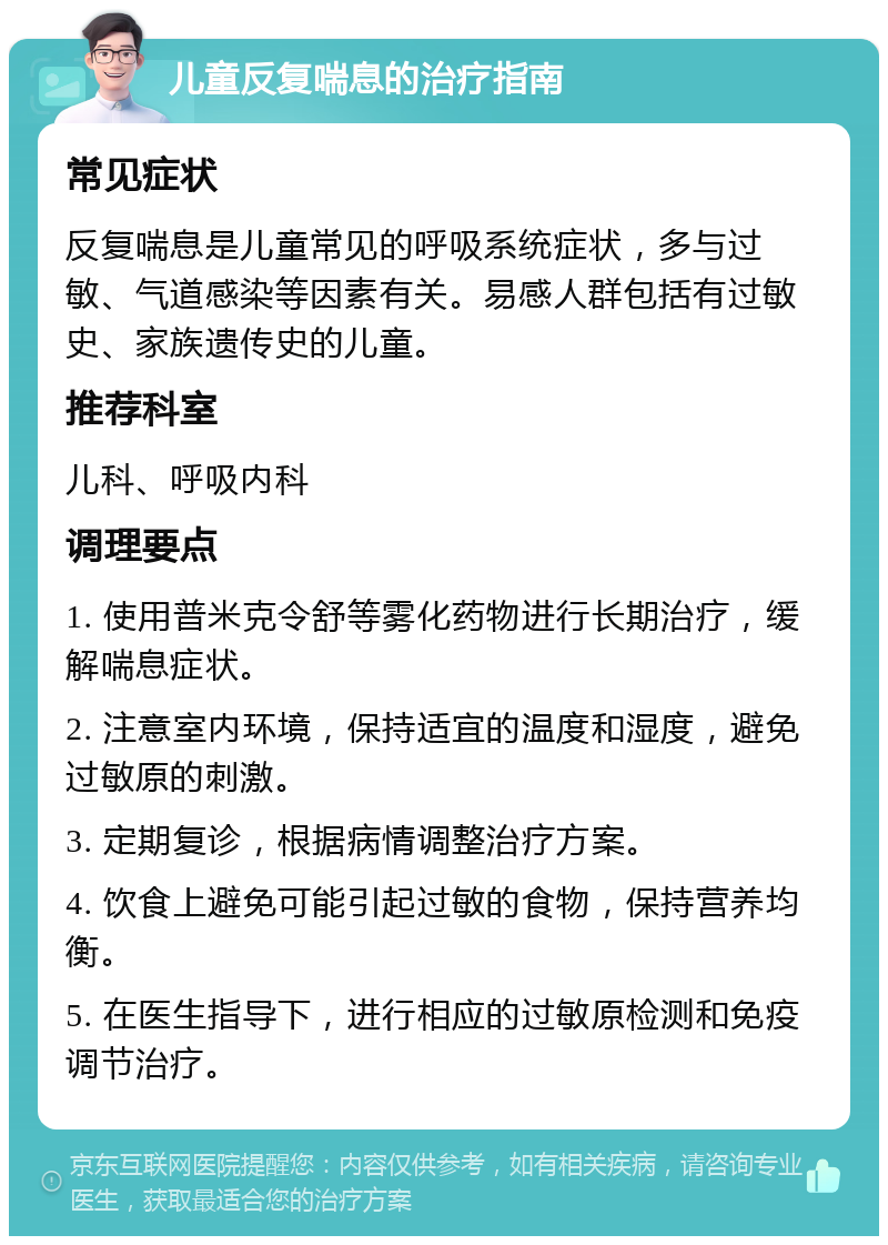 儿童反复喘息的治疗指南 常见症状 反复喘息是儿童常见的呼吸系统症状，多与过敏、气道感染等因素有关。易感人群包括有过敏史、家族遗传史的儿童。 推荐科室 儿科、呼吸内科 调理要点 1. 使用普米克令舒等雾化药物进行长期治疗，缓解喘息症状。 2. 注意室内环境，保持适宜的温度和湿度，避免过敏原的刺激。 3. 定期复诊，根据病情调整治疗方案。 4. 饮食上避免可能引起过敏的食物，保持营养均衡。 5. 在医生指导下，进行相应的过敏原检测和免疫调节治疗。