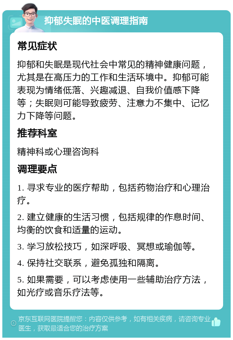 抑郁失眠的中医调理指南 常见症状 抑郁和失眠是现代社会中常见的精神健康问题，尤其是在高压力的工作和生活环境中。抑郁可能表现为情绪低落、兴趣减退、自我价值感下降等；失眠则可能导致疲劳、注意力不集中、记忆力下降等问题。 推荐科室 精神科或心理咨询科 调理要点 1. 寻求专业的医疗帮助，包括药物治疗和心理治疗。 2. 建立健康的生活习惯，包括规律的作息时间、均衡的饮食和适量的运动。 3. 学习放松技巧，如深呼吸、冥想或瑜伽等。 4. 保持社交联系，避免孤独和隔离。 5. 如果需要，可以考虑使用一些辅助治疗方法，如光疗或音乐疗法等。