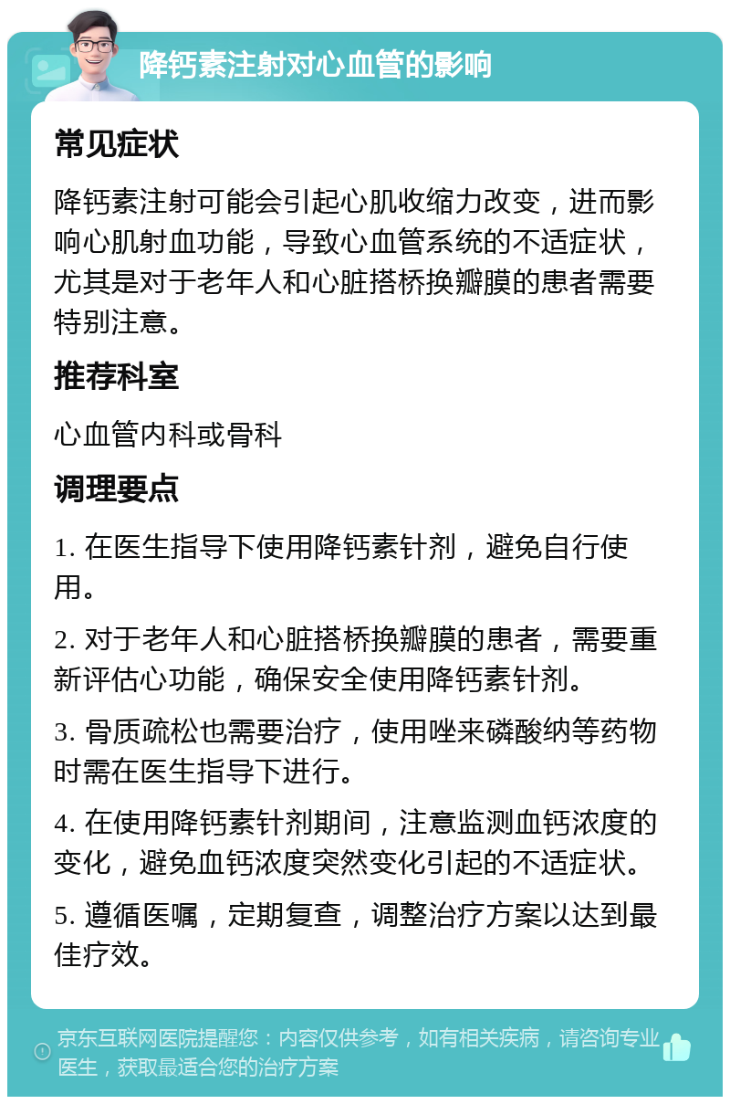 降钙素注射对心血管的影响 常见症状 降钙素注射可能会引起心肌收缩力改变，进而影响心肌射血功能，导致心血管系统的不适症状，尤其是对于老年人和心脏搭桥换瓣膜的患者需要特别注意。 推荐科室 心血管内科或骨科 调理要点 1. 在医生指导下使用降钙素针剂，避免自行使用。 2. 对于老年人和心脏搭桥换瓣膜的患者，需要重新评估心功能，确保安全使用降钙素针剂。 3. 骨质疏松也需要治疗，使用唑来磷酸纳等药物时需在医生指导下进行。 4. 在使用降钙素针剂期间，注意监测血钙浓度的变化，避免血钙浓度突然变化引起的不适症状。 5. 遵循医嘱，定期复查，调整治疗方案以达到最佳疗效。