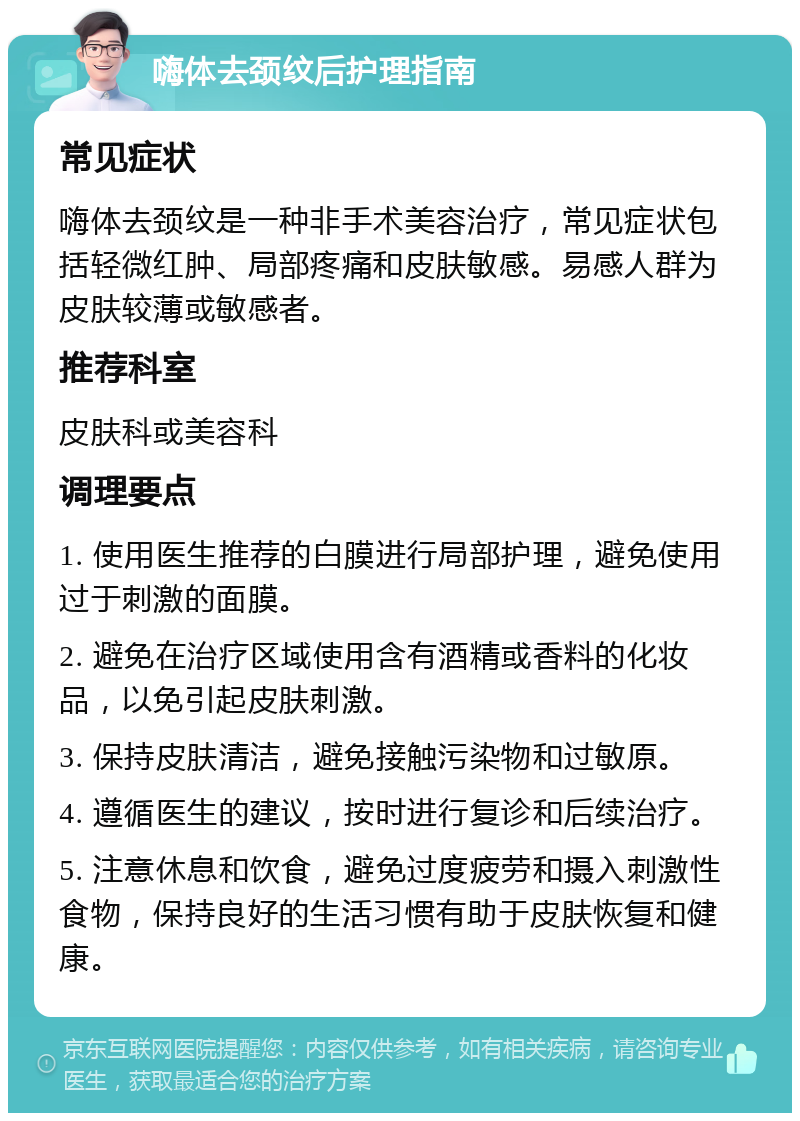 嗨体去颈纹后护理指南 常见症状 嗨体去颈纹是一种非手术美容治疗，常见症状包括轻微红肿、局部疼痛和皮肤敏感。易感人群为皮肤较薄或敏感者。 推荐科室 皮肤科或美容科 调理要点 1. 使用医生推荐的白膜进行局部护理，避免使用过于刺激的面膜。 2. 避免在治疗区域使用含有酒精或香料的化妆品，以免引起皮肤刺激。 3. 保持皮肤清洁，避免接触污染物和过敏原。 4. 遵循医生的建议，按时进行复诊和后续治疗。 5. 注意休息和饮食，避免过度疲劳和摄入刺激性食物，保持良好的生活习惯有助于皮肤恢复和健康。