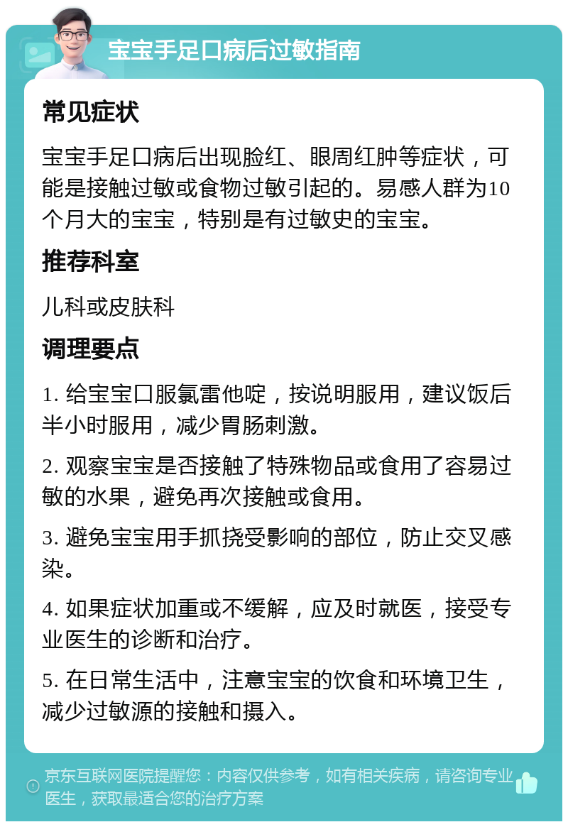 宝宝手足口病后过敏指南 常见症状 宝宝手足口病后出现脸红、眼周红肿等症状，可能是接触过敏或食物过敏引起的。易感人群为10个月大的宝宝，特别是有过敏史的宝宝。 推荐科室 儿科或皮肤科 调理要点 1. 给宝宝口服氯雷他啶，按说明服用，建议饭后半小时服用，减少胃肠刺激。 2. 观察宝宝是否接触了特殊物品或食用了容易过敏的水果，避免再次接触或食用。 3. 避免宝宝用手抓挠受影响的部位，防止交叉感染。 4. 如果症状加重或不缓解，应及时就医，接受专业医生的诊断和治疗。 5. 在日常生活中，注意宝宝的饮食和环境卫生，减少过敏源的接触和摄入。