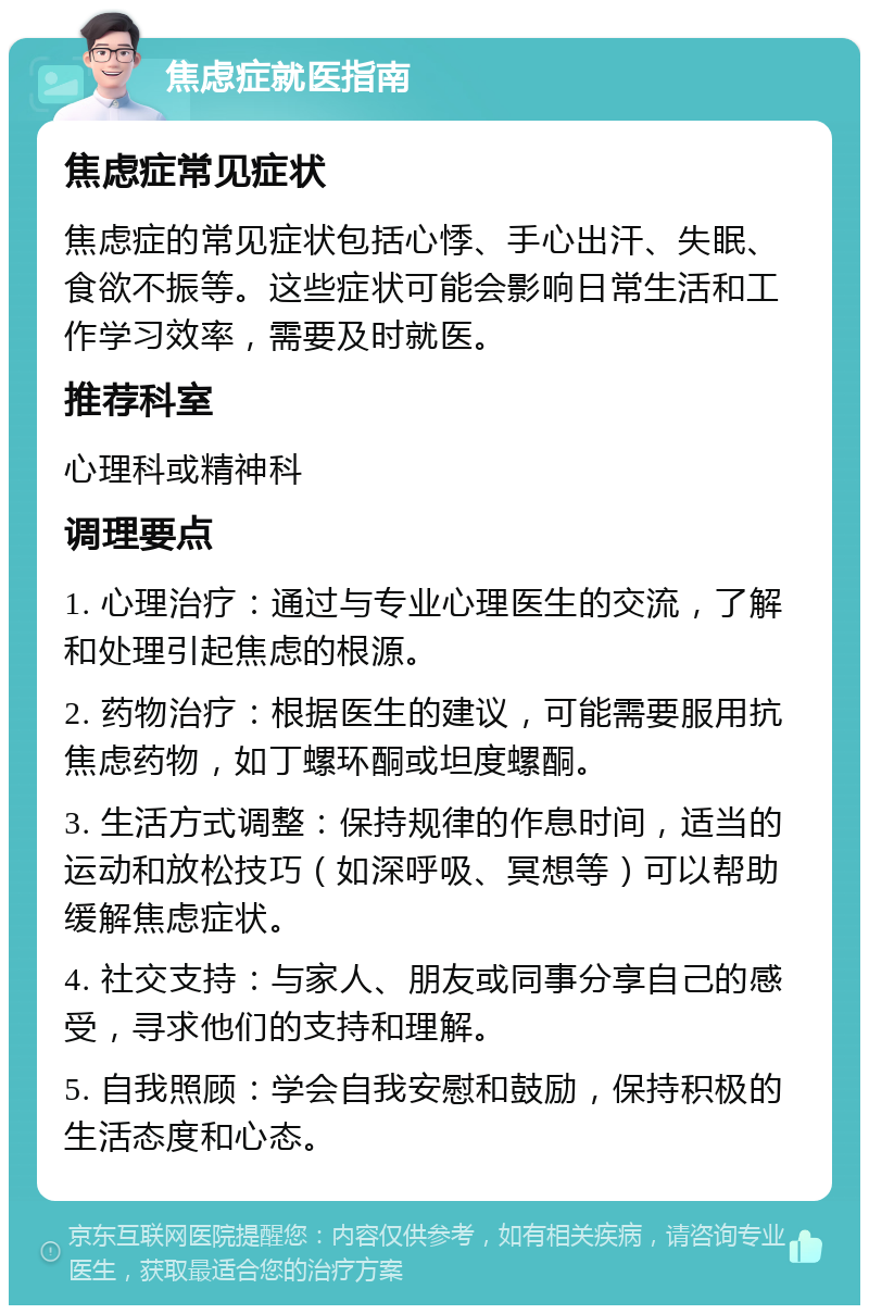 焦虑症就医指南 焦虑症常见症状 焦虑症的常见症状包括心悸、手心出汗、失眠、食欲不振等。这些症状可能会影响日常生活和工作学习效率，需要及时就医。 推荐科室 心理科或精神科 调理要点 1. 心理治疗：通过与专业心理医生的交流，了解和处理引起焦虑的根源。 2. 药物治疗：根据医生的建议，可能需要服用抗焦虑药物，如丁螺环酮或坦度螺酮。 3. 生活方式调整：保持规律的作息时间，适当的运动和放松技巧（如深呼吸、冥想等）可以帮助缓解焦虑症状。 4. 社交支持：与家人、朋友或同事分享自己的感受，寻求他们的支持和理解。 5. 自我照顾：学会自我安慰和鼓励，保持积极的生活态度和心态。