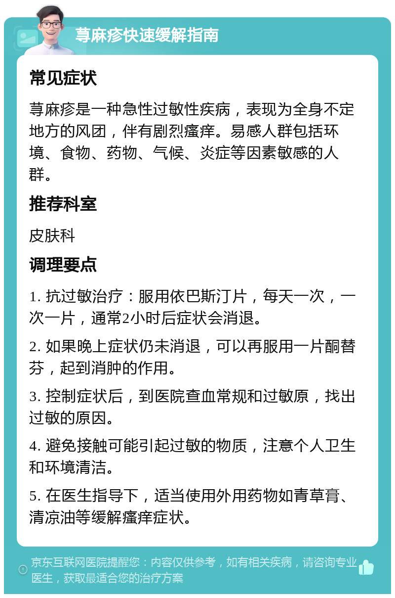 荨麻疹快速缓解指南 常见症状 荨麻疹是一种急性过敏性疾病，表现为全身不定地方的风团，伴有剧烈瘙痒。易感人群包括环境、食物、药物、气候、炎症等因素敏感的人群。 推荐科室 皮肤科 调理要点 1. 抗过敏治疗：服用依巴斯汀片，每天一次，一次一片，通常2小时后症状会消退。 2. 如果晚上症状仍未消退，可以再服用一片酮替芬，起到消肿的作用。 3. 控制症状后，到医院查血常规和过敏原，找出过敏的原因。 4. 避免接触可能引起过敏的物质，注意个人卫生和环境清洁。 5. 在医生指导下，适当使用外用药物如青草膏、清凉油等缓解瘙痒症状。