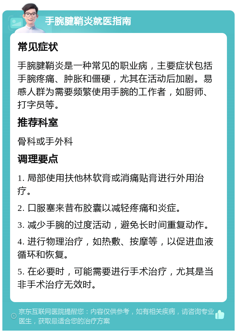 手腕腱鞘炎就医指南 常见症状 手腕腱鞘炎是一种常见的职业病，主要症状包括手腕疼痛、肿胀和僵硬，尤其在活动后加剧。易感人群为需要频繁使用手腕的工作者，如厨师、打字员等。 推荐科室 骨科或手外科 调理要点 1. 局部使用扶他林软膏或消痛贴膏进行外用治疗。 2. 口服塞来昔布胶囊以减轻疼痛和炎症。 3. 减少手腕的过度活动，避免长时间重复动作。 4. 进行物理治疗，如热敷、按摩等，以促进血液循环和恢复。 5. 在必要时，可能需要进行手术治疗，尤其是当非手术治疗无效时。