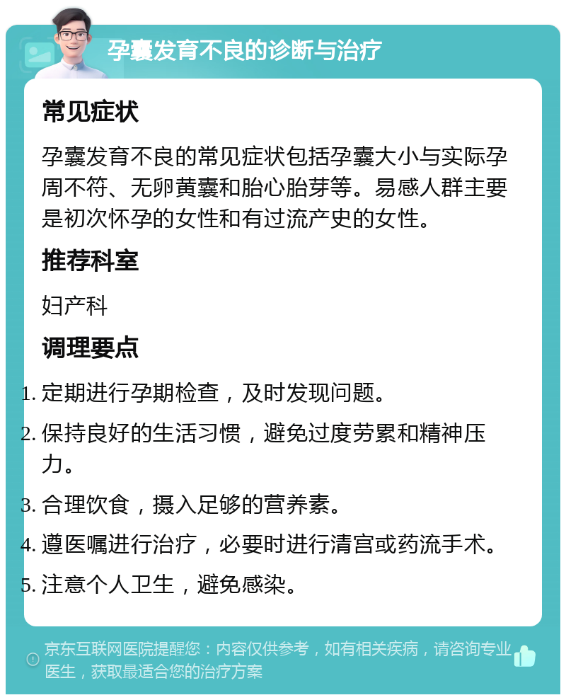 孕囊发育不良的诊断与治疗 常见症状 孕囊发育不良的常见症状包括孕囊大小与实际孕周不符、无卵黄囊和胎心胎芽等。易感人群主要是初次怀孕的女性和有过流产史的女性。 推荐科室 妇产科 调理要点 定期进行孕期检查，及时发现问题。 保持良好的生活习惯，避免过度劳累和精神压力。 合理饮食，摄入足够的营养素。 遵医嘱进行治疗，必要时进行清宫或药流手术。 注意个人卫生，避免感染。