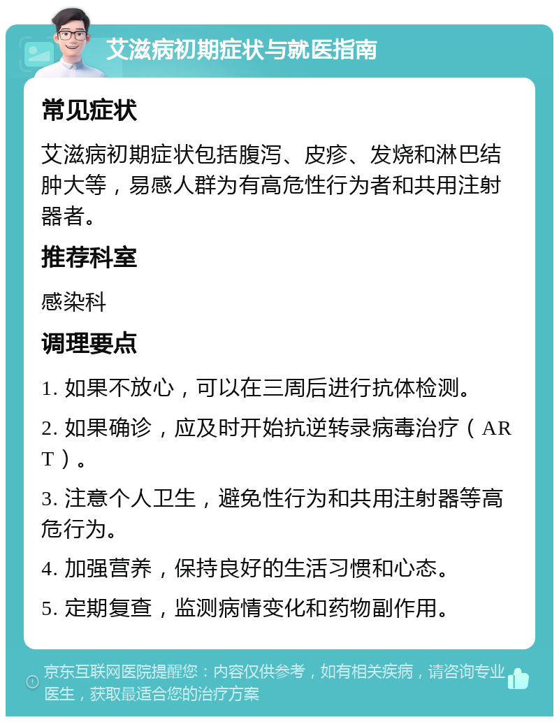 艾滋病初期症状与就医指南 常见症状 艾滋病初期症状包括腹泻、皮疹、发烧和淋巴结肿大等，易感人群为有高危性行为者和共用注射器者。 推荐科室 感染科 调理要点 1. 如果不放心，可以在三周后进行抗体检测。 2. 如果确诊，应及时开始抗逆转录病毒治疗（ART）。 3. 注意个人卫生，避免性行为和共用注射器等高危行为。 4. 加强营养，保持良好的生活习惯和心态。 5. 定期复查，监测病情变化和药物副作用。