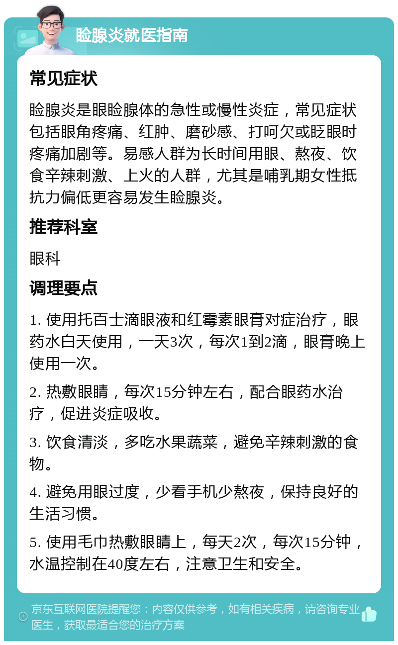 睑腺炎就医指南 常见症状 睑腺炎是眼睑腺体的急性或慢性炎症，常见症状包括眼角疼痛、红肿、磨砂感、打呵欠或眨眼时疼痛加剧等。易感人群为长时间用眼、熬夜、饮食辛辣刺激、上火的人群，尤其是哺乳期女性抵抗力偏低更容易发生睑腺炎。 推荐科室 眼科 调理要点 1. 使用托百士滴眼液和红霉素眼膏对症治疗，眼药水白天使用，一天3次，每次1到2滴，眼膏晚上使用一次。 2. 热敷眼睛，每次15分钟左右，配合眼药水治疗，促进炎症吸收。 3. 饮食清淡，多吃水果蔬菜，避免辛辣刺激的食物。 4. 避免用眼过度，少看手机少熬夜，保持良好的生活习惯。 5. 使用毛巾热敷眼睛上，每天2次，每次15分钟，水温控制在40度左右，注意卫生和安全。